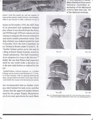 whom I took this matter up, and any number of
:urers on face guards, leather helmets, steel helmets,
ssible to get anyone to make a decision on any of
nistice in November 1918, the AEFTank
xi; its personnel and equipment shipped
tales where it was absorbed into theArmy
.od 1919through 1920saw various service
/orking to integratethe lessons learned in
and much smaller peacetime Army. One
that a helmet was indeed needed for tank
14 October 1919, the Sub-Committee on
ice Technical Board under Colonel L. B.
"leather helmet gotten up by the man in
? Shop at Rock Island Arsenal, tested by
found satisfactory. The Sub-Committee
ds its adoption for issue to the Service."9
)bably the one that Patton had requested
sited no one could make a decision on.
3r the new tank helmet as ordered by the
ted:
: football helmet, without eaipicces; i.e., a leather
It lining, not to exceed a total thickness of 1
A inch,
ie of four sections, with an opening between the
lions, and provided around the lower edge with an
i will enable the wearer tofitthe helmet accurately
ilso recommended that no further work
ng a steel helmet for tank crews and that
ensure that the approved leather helmet
tuned by the proper Supply Department
ich 6-ton tank and eleven for each Mark
Major Bashford Dean and h
Technical Committee at
workshop of the Metropolit
of Art in New York City, 191
of the National Archives.
Fig, 176 Fig.
Fig, 1768 Fig. J/6C
Fig. 176, Experimental helmet model No. 13for Americantank operator,!
without detachable padded-silk curtain and visor, guarding against It
J
 