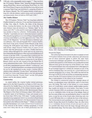 VIII tank, with areasonable reserve supply."11
Thus was bom
the 1919 pattern "Helmet, Tank," from the designs formulated
during World War I, but not used during WorldWarI. In 1920
theUnited States CongressdecidedthattheArmy didnotneed
a separate Tank Corps and abolished it, assigning all tanks to
the Infantry Branch. The 1919 pattern helmet would enjoy a
long life with the infantry tankers being used successfully, if
not glamorously, from its birth in 1919 until 1940.12
The Chaffee Helmet
The 1919 pattern "Helmet, Tank" has long been called the
Chaffee helmet bycollectors.It was said that afamous picture
of Maj. Gen. Adna R. Chaffee, the father of the Armored
Force, wearing this helmet was the source of the title. Tank
crew helmets were all referred to as "Helmet, Tank" by the
Army until 196113
so the need for some type of differentiation
was needed, at least by collectors. Unfortunately, the name
"Chaffee" is probablynot one to which this helmet is entitled.
Theonly photograph known toexist ofMajor General Chaffee
wearing a tank helmet is one that appeared in the 7 July 1941
issue of Life Magazine,14
an issue devoted to America's pre-
war defenses. This color photograph (FIG 7) shows Chaffee,
then head of the newly formed Armor Branch of the Army,
wearing the 1938 pattern tank helmet, not the 1919 pattern
tank helmet. Major General Chaffee died of cancer several
months after this photograph was taken. Chaffee had been a
cavalry officer throughouthis career and was the motivating
force behind thedevelopment oftheexperimentalMechanized
Cavalry in the late 1930s, a formation that would become the
nucleus of the new Armored Force in 1940. The 1919 pattern
"Helmet, Tank" was used almost exclusively by the Infantry
Branch which was the only branch of the pre-World War n
Army authorizedtohavetanks. The CavalryBranch wasforced
tocalltheir experimental armored vehicles "combat cars"and
"scoutcars"anddeveloped theirownuniqueprotectivehelmet
for use by the mechanized cavalry troops, a helmet (FIG 8)
whichis todaycalled the "Cavalry Style" tankhelmet.If Chaf-
fee had ever worn a tank helmet prior to the Life photograph
it would have been the "Cavalry Style" not the 1919 pattern
helmet used by the infantry tankers.
Construction
As stated earlier, the original leather helmet prototype,
approved by the Sub-Committee on Tanks in 1919, was con-
structed by the Saddle Shop at the Rock IslandArsenal. The
actual production models of this helmet, however, appear to
have been made at the Jeffersonville Quartermaster Depot
The Report of the Chief of Ordnance dated 1920 which was
a detailed report of all Ordnance Corps and arsenal activi-
ties from June 1919 to July 1920 states: "Leather and textile
manufacturing equipment which was installed at Rock Island
Arsenal has been transferred to the QuartermasterCorps and
forwarded to the Jeffersonville Depot."15
While it is certainly
possible that helmets were made at Rook Islnnd Arsenal prior
to the removal of the leather working equipment, it would
seem more likely that the site of their production was Jef-
FIG 7. Major General Adna R. Chaffee; Chief U.S.A. Armored
Force, 1941. Courtesy of Lite Magazine.
fersonville Depot.
The authorhas been fortunateto be able to examine several
1919 pattern helmets from private collections and museums
and all those examined appear to follow the same basic
construction technique and pattern. The author believes it is
probable thatquantitiesofthishelmetwereproducedat several
different times given the longevityof the helmet's use. Some
1919 pattern helmets that were examined have what appear to
be government inspector's initials die stamped on one of the
interior headliner flaps, but most do not, a good indication of
separate production lots or times.The authorhas derived the
drawings in FIG 9A & B and all the accompanying measure-
ments from the 1919 patternhelmet in his personal collection
that is representative of the others he has examined.
The helmet is constructed using five separate pieces of
leather, an adjustment strap with buckle, and a 3
/s-inch thick
gray felt lining. The body of the helmet is a cross-shaped
piece of H-inch thick, russet colored, saddle leather measur-
ing roughly six inches by seven inches. Four holes 5
/is-inch
outside diameter [OD] are positioned centrally on the cross
to act as ventilationholes on the top of the helmet. Each of
the four arms of the cross are perforated by three5
/i6-inch OD
holes except for one of the 6-inch sides which has only two
5
/i6-inch OD holes (this is to indicate the front of the helmet).
The bottom hole in each quadrant acts as the passage for the
leather thongs that attach the headliner flaps, the other holes
act as ventilation.On the bottom of each arm are two sets of
two parallel slits which form the loops through which pass
the adjustment strap. The four arms, when folded down form
108
 