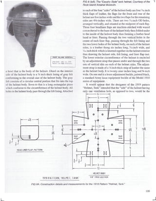 ROCK ISLAND ARSENAL
2'2-4»9C Jolf ;6, 153=
Helaset i'or tank ??rs?n-<:l
a bowl that is the body of the helmet. Glued on the interior
side of the helmet body is a 3
/s inch thick lining of gray felt
conforming to the overall size of the helmet body. The gray
felt consists of a circular central portion that fits into the top
of the helmet body. Sewn to that is a long rectangular piece
which conforms to the circumference of the helmet body.All
holes in the helmet body pass through the felt lining. Attached
FIG 8 (left). The "Cavalry Style" tank helmet. Courtesy of the
Rock Island Arsenal Museum.
to each of the four "sides" of the helmet body are four '/is-inch
thick flaps of leather, the flaps for the front and rear of the
helmet arefiveinches wide and the twoflapsfor the remaining
sides are ^-inches wide. There are two Vie-inch OD holes,
arranged vertically, and situated at the midpoint of each flap.
These four headliner flaps are machine-stitched with waxed
cotton thread tothe base of the helmet body then folded under
to the inside of the helmet body thus forming a leather head
band or liner. Passing through the two vertical holes in the
center of each liner flap, passing through the felt lining and
the two lower holes of the helmet body, on each of the helmet
sides, is a leather thong six inches long, 3
/ie-inch wide, and
Vi6-inch thick which is knotted together on the helmet exterior
thus drawing the helmet side, felt lining, and liner flap taut.
The lower exterior circumference of the helmet is encircled
by an adjustment strap that passes under and through the two
sets of vertical slits on each of the helmet sides. The adjust-
ment strap is made of a '/s-inch thick strip of leather the same
as the helmet body. It is twenty-nine inches long and %-inch
wide. On one end is a brass adjustmentbuckle, painted black,
a standard Army issue equipment buckle of the Model 1910
series of equipment.
It would appear that the designers of the 1919 pattern
"Helmet, Tank" intendedthat the "side" of the helmet having
only one ventilation hole, as opposed to two, would be the
• 6 -
•&•
HEAD LINER FLAP, PATTERN
1919 PATTERN,'HELMET, TANK'
HELMET BODY
V8" THICK LEATHER
FIG 9A. Construction details and measurements for the 1919 Pattern "Helmet, Tank."
109
L
 
