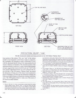 ^> 5/16" DIA. VENT HOLES
FLAP SEWN TO
HELMET AS SHOWN
TOP VIEW
FRONT VIEW
HELMET 1/8" THICK
LEATHER
HEADLINES FLAP
1/16" THICK LEATHER
GREY FELT LINER
3/8" THICK
KNOTTED LEATHER THONGS
SIDE VIEW ADJUSTMENT STRAP 1/8" THICK
BY 3/U" x 29" LEATHER WITH A
BLACK PAINTED BRASS BUCKLE
1919 PATTERN. 'HELMET, TANK'
FIG 9B. Construction details and measurements for the 1919Pattern "Helmet, Tank."
front portion of the helmet. Why one "side" of the helmet
needed to be designated as the front is open to conjecture,
but it probably was intended to instill a uniformity of wear
with the adjustment buckle being in the same position for all
wearers whenever in formation. The intended position of the
adjustment buckle is unknown. A study ofperiod photographs
strongly suggests that wearers tended to put any "side" to the
front and the adjustment buckle was worn wherever the sol-
dier felt like it. The 1919 pattern "Helmet, Tank" has earned
the distinction of being one of the Army's most unattractive
pieces of headgear, yet it has also the distinction of being one
of the most long lived pieces of headware, lasting afull twenty
years. The 1919 pattern helmet is today one of the rarest of
all American tanker helmets.
Notes
1. Prior to 1961 the U.S. Army nomenclature system termed all combat
vehicle helmets simply "Helmet, Tank." In the late 1930s and early
1940s there were sometimes as many as three different combat vehicle
helmet types in issue at the same time, causing major inventory head-
aches. The Army finally resorted to differentiating the various types of
tank helmets by callingthem "Helmet, Tank" followed by theOrdnance
Department drawing number.This author has chosen to use the date c:
official Army pattern acceptance, 1919, as the way to distinguish thi>
helmet from other tankhelmets in use during the same timeperiod.The
term "1919 pattern" is not an official Armydesignation.
2. "Leavesfrom OldNotebook,Tanks&Tactics, France 1917-1918 "Fatten
Papers, Box 54, Folder 2, MS Div., Library of Congress, Washington.
D.C.
3. Capt. George S. Patton, Jr., 'To:The Chief of theTank Service," 12De-
cember 1917, p.16. Patlon Papers, Box 54, Folder 2, MS Div., LOG.
4. Martin Blumenson, The Patton Papers 1885-1940 (Boston: Houghtor,
Mifflin Co., 1972), 479-480.
5. Lt. Col. JamesA.Drain., "To: C.O.O. throughC.T.C.", 22August 19!$,
p.],TheRockenbach Papers, Box3,Folder3,ArchivesSection, Virginia
Military Institute Library. Lexington, Virginia.
6. Brashford Dean, Helmets and Body Armor in Modern Warfare (Xe'.=.
York: Carl J. Pugliese, 1977), 226.
7. Ibid., 228.
8. Capt. Elgin Braine, "To: Commanding Officer, 302nd Center, Taak
Corps, U.S.A.," 22 December 1918. p. 9,Patton Papers, Box 55,Folder
4, MS Div., LOG.
9. Col. L.B. Moody, "To: Sub-Committee on Tanks, Chairman, Ordnance
Technical Board," 14October 1919, reprinted in The Doughboy, 23, no.
2 (Fall 2000): 4.
10. Ibid., 5.
110
J
 