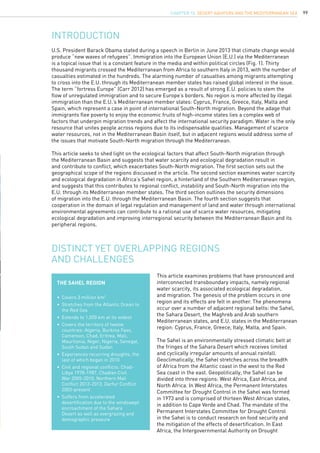 99
U.S. President Barack Obama stated during a speech in Berlin in June 2013 that climate change would
produce “new waves of refugees”. Immigration into the European Union (E.U.) via the Mediterranean
is a topical issue that is a constant feature in the media and within political circles (Fig. 1). Thirty
thousand migrants crossed the Mediterranean from Africa to southern Italy in 2013, with the number of
casualties estimated in the hundreds. The alarming number of casualties among migrants attempting
to cross into the E.U. through its Mediterranean member states has raised global interest in the issue.
The term “fortress Europe” (Carr 2012) has emerged as a result of strong E.U. policies to stem the
flow of unregulated immigration and to secure Europe’s borders. No region is more affected by illegal
immigration than the E.U.’s Mediterranean member states: Cyprus, France, Greece, Italy, Malta and
Spain, which represent a case in point of international South-North migration. Beyond the adage that
immigrants flee poverty to enjoy the economic fruits of high-income states lies a complex web of
factors that underpin migration trends and affect the international security paradigm. Water is the only
resource that unites people across regions due to its indispensable qualities. Management of scarce
water resources, not in the Mediterranean Basin itself, but in adjacent regions would address some of
the issues that motivate South-North migration through the Mediterranean.
This article seeks to shed light on the ecological factors that affect South-North migration through
the Mediterranean Basin and suggests that water scarcity and ecological degradation result in
and contribute to conflict, which exacerbates South-North migration. The first section sets out the
geographical scope of the regions discussed in the article. The second section examines water scarcity
and ecological degradation in Africa’s Sahel region, a hinterland of the Southern Mediterranean region,
and suggests that this contributes to regional conflict, instability and South-North migration into the
E.U. through its Mediterranean member states. The third section outlines the security dimensions
of migration into the E.U. through the Mediterranean Basin. The fourth section suggests that
cooperation in the domain of legal regulation and management of land and water through international
environmental agreements can contribute to a rational use of scarce water resources, mitigating
ecological degradation and improving interregional security between the Mediterranean Basin and its
peripheral regions.
INTRODUCTION
Distinct yet overlapping regions
and challenges
This article examines problems that have pronounced and
interconnected transboundary impacts, namely regional
water scarcity, its associated ecological degradation,
and migration. The genesis of the problem occurs in one
region and its effects are felt in another. The phenomena
occur over a number of adjacent regional belts: the Sahel,
the Sahara Desert, the Maghreb and Arab southern
Mediterranean states, and E.U. states in the Mediterranean
region: Cyprus, France, Greece, Italy, Malta, and Spain.
The Sahel is an environmentally stressed climatic belt at
the fringes of the Sahara Desert which receives limited
and cyclically irregular amounts of annual rainfall.
Geoclimatically, the Sahel stretches across the breadth
of Africa from the Atlantic coast in the west to the Red
Sea coast in the east. Geopolitically, the Sahel can be
divided into three regions: West Africa, East Africa, and
North Africa. In West Africa, the Permanent Interstates
Committee for Drought Control in the Sahel was formed
in 1973 and is comprised of thirteen West African states,
in addition to Cape Verde and Chad. The mandate of the
Permanent Interstates Committee for Drought Control
in the Sahel is to conduct research on food security and
the mitigation of the effects of desertification. In East
Africa, the Intergovernmental Authority on Drought
The Sahel region
•	 Covers 3 million km2
•	 Stretches from the Atlantic Ocean to 	
	 the Red Sea
•	 Extends to 1,000 km at its widest
•	 Covers the territory of twelve 		
	 countries: Algeria, Burkina Faso,
	 Cameroon, Chad, Eritrea, Mali, 		
	 Mauritania, Niger, Nigeria, Senegal, 	
	 South Sudan and Sudan
•	 Experiences recurring droughts, the 	
	 last of which began in 2010
•	 Civil and regional conflicts: Chad-		
	 Libya 1978-1987, Chadian Civil 		
	 War 2005-2010, Northern Mali 		
	 Conflict 2012-2013, Darfur Conflict 	
	 2003-present
•	 Suffers from accelerated 		
	 desertification due to the windswept 	
	 encroachment of the Sahara 		
	 Desert as well as overgrazing and 	
	 demographic pressure
CHAPTER 10. Desert Aquifers and the Mediterranean Sea
 