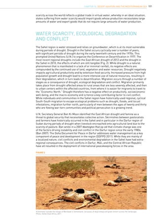 101
Water scarcity, ecological degradation
and conflict
scarcity across the world reflects a global trade in virtual water, whereby in an ideal situation,
states suffering from water scarcity would import goods whose production necessitates large
amounts of water and export goods that do not require large amounts of water production.
The Sahel region is water stressed and relies on groundwater, which is at its most vulnerable
during periods of drought. Drought in the Sahel occurs cyclically over a number of years,
with significant periods of drought during the early twentieth century and the 1970s. This
prompted United Nations (U.N.) to organize the Conference on Desertification in 1977. The
most recent regional droughts include the East African drought of 2012 and the drought in
the Sahel in 2010, the effects of which are still tangible (Fig. 2). While drought is a natural
phenomenon that is manifested in a lack of or minimal rainfall, its negative effects are
compounded by the continued use of land, vegetation and water resources. Drought negatively
impacts agricultural productivity and by extension food security. Increased pressure from high
population growth and drought lead to a more intensive use of natural resources, resulting in
their degradation, which in turn leads to desertification. Migration occurs through a number of
stages as a consequence of drought, ecological degradation and conflict. Migration primarily
takes place from drought-affected areas to rural areas that are less severely affected, and then
to urban centers within the affected countries, from where it is easier for migrants to travel to
the “Economic North.” Drought therefore has a negative effect on productivity, socioeconomic
well-being, and the macro-economy and is hence a key contributing factor to civil conflict.
While individuals and communities in the Sahel region have historically used regional, cyclical
South-South migration to escape ecological problems such as drought, floods, and locust
infestations, migration further north, particularly of men between the ages of twenty and thirty
who are fleeing war-torn communities and political persecution is a growing trend.
U.N. Secretary General Ban Ki-Moon identified the East African drought and famine as a
threat to global security that necessitates collective action. Skirmishes between pastoralists
and farmers have historically occurred in the Sahel and in particular in the Darfur region of
Sudan during periods of drought when livestock encroached onto agricultural land due to the
scarcity of pasture. Ban wrote in a 2007 Washington Post op-ed that climate change was one
of the factors driving instability and civil conflict in the Darfur region since the early 1980s
(Ban 2007). The Doha Document for Peace in Darfur addresses water management as a key
component of peace and development in the region (DDFPD 2011). While they are mainly of
a localized nature, civil conflicts and environmental degradation in the Sahel have had extra-
regional consequences. The civil conflicts in Darfur, Mali, and the Central African Republic
have all resulted in the deployment of international peacekeeping forces in the area.
Figure 2
A kilometer outside the village of Waridaad in Somaliland, carcasses of dead sheep and goats stretch across the landscape.
Photo: Oxfam East Africa, 2011.
CHAPTER 10. Desert Aquifers and the Mediterranean Sea
 