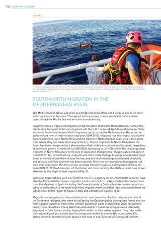 COPING WITH SCARCITY102
The Mediterranean Basin’s position as a bridge between Africa and Europe is one of its most
enduring historical features. Throughout history armies, traded goods and cultures have
crisscrossed the Middle Sea and enriched human history.
However, today a tragic contemporary trend has taken root in the Mediterranean, namely the
clandestine transport of African migrants into the E.U. The latest World Migration Report lists
economic South to economic North migration, as occurs in the Mediterranean Basin, as the
predominant form of international migration (IOM 2013). Migrants risk their lives crossing the
Sahara Desert to reach North Africa and the Southern Mediterranean coast as a transit point
from where they can make their way to the E.U. Transit migration to North Africa from the
Sahel has been recognized as a phenomenon that is likely to continue and increase, regardless
of economic growth in North Africa (IMI 2006). According to UNHCR, one of the challenges that
migrants in North Africa face is the lack of legislation that governs refugee status and asylum
(UNHCR 2013a). In North Africa, migrants are often made hostage to gangs who demand large
sums of money to take them across the sea, and are held in bondage and abused physically
and sexually until full payment has been received. After this harrowing ordeal, migrants risk
their lives once more, this time at sea, on boats that often capsize, killing many of those on
board (UN 2010). Boat disasters off the Italian and more recently the Maltese coast have drawn
attention to the plight of boat migrants (Fig. 3).
Specialist organizations such as FRONTEX, the E.U.’s agency for external border security, have
identified three Mediterranean migration routes into the E.U.: a Western Mediterranean route
from the Maghreb to Spain including the Canary Islands, a Central Mediterranean route from
Libya to Sicily, which is the route that many migrants from the Sahel take, and a route from the
Libyan coast to the region of Apulia in Italy and Cantabria in Spain (Fig 4).
Migrants and refugees also face problems in transit countries. An illustration is the case of
the Sudanese refugees, who were brutalized by the Egyptian police during their forced eviction
from a public garden in front of the UNHCR building in Cairo in December 2005, resulting in
twenty-nine casualties. These Darfurian and southern Sudanese refugees were internally
displaced in their home country, having fled conflict in their native regions. They then made
their way to Egypt as a transit point for emigration to the Economic North, including E.U.
states. Another example of such abuse is the case of sub-Saharan African guest workers
South-North migration in the
Mediterranean Basin
Figure 3
The Italian coastguard rescues two of the 156 survivors of the tragedy off Lampedusa that took place on 3 October 2013. Lampedusa,
the closest Italian island to Africa, has become a destination for tens of thousands of refugees seeking to reach Western Europe. Photo:
Guardia Costiera, 2013.
 