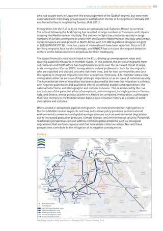 103
who had sought work in Libya with the encouragement of the Qadhafi regime, but were then
associated with mercenary groups loyal to Qadhafi after the fall of his regime in February 2011
and forced to flee to neighboring Tunisia. (AJE 2011).
Immigration into the E.U. is by no means an exclusively sub-Saharan African occurrence.
The unrest following the Arab Spring has resulted in large numbers of Tunisians and Libyans
crossing the Mediterranean into Italy. The civil war in Syria has similarly resulted in large
numbers of Syrians attempting to cross from the Eastern Mediterranean into Italy and Greece.
Syrian refugees are also present in North Africa, with 127,000 registered refugees in Egypt
in 2013 (UNHCR 2013b). Here too, cases of mistreatment have been reported. Once in E.U.
territory, migrants face harsh challenges, and UNHCR has criticized the migrant detention
centers on the Italian island of Lampedusa for their inadequacy.
The global financial crisis has hit hard in the E.U., driving up unemployment rates and
spurring austerity measures in member states. In this context, the arrival of migrants from
sub-Saharan and North Africa has heightened concerns over the perceived threat of large-
scale immigration (Carter 2013). Immigration is indeed problematic, both for the migrants
who are exploited and abused, and who risk their lives; and for host communities who lack
the capacity to integrate migrants into their economies. Politically, E.U. member states view
immigration either as an issue of high strategic importance or as an issue of national security.
The humanitarian view of migration has been subsumed by the view that migration is a threat,
with negative quantitative and qualitative effects on national budgets and expenditure, the
national labor force, and demographic and cultural cohesion. This is evidenced by the rise
and success of the parochial ethos of xenophobic, anti-immigrant, far-right parties in France,
Italy, and Greece, whose political platform is fixated on combating immigration, a philosophy
that runs contrary to the Mediterranean Basin’s role in human history as a cradle of world
civilizations and cultures.
Whilst united in xenophobia against immigration, the most prominent far-right parties in
the Euro-Mediterranean region do not have substantive policy positions on international
environmental conventions and global ecological issues such as environmental degradation
due to increased population pressure, climate change, and environmental security. Parochial,
reactionary perspectives will not address common global problems such as ecological
degradation that are transregional and that necessitate collective action. Nor will these
perspectives contribute to the mitigation of its negative consequences.
Figure 4
Map of key migrant routes from Africa to Europe in 2007. Source: Frontex, 2014.
CHAPTER 10. Desert Aquifers and the Mediterranean Sea
 