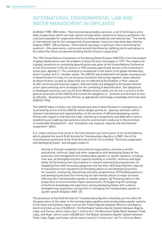 COPING WITH SCARCITY104
As Bilder (1980: 385) states: “International law provides a process, a set of techniques and a
body of experience which can help nations to forge better solutions to resource problems; the
only tools available for cooperative efforts are those provided by international law.” The merits
of international law for the management of groundwater resources have been described by
Stephan (2007: 148) as follows: “International law plays a significant role in facilitating the
quality of …[the governance, science and society] interfaces by codifying norms and values to
the extent that these can become building blocks of future cooperation.”
The 1996 United Nations Convention on Combating Desertification (UNCCD) is the final product
of global deliberations over the problem of desertification that began in 1977. The impetus for
a global convention on combating desertification was given at the United Nations Conference
on the Environment in Rio de Janeiro in 1992 and was specifically set out in the conference’s
action plan, Agenda 21. The convention is exceptional in the extent of its global membership,
which includes all E.U. member states. The UNCCD was drafted with the global consequences
of desertification in mind; it is an inclusive convention that brings together states affected
by desertification, as well as states that are not affected by the problem in their capacity
to offer technical and financial support. Affected states are obligated to formulate national
action plans and long-term strategies for the combating of desertification. The obligations
of developed countries, such as the Euro-Mediterranean states, are set out in article 6 of the
general provisions of the UNCCD and include the obligation to: “promote and facilitate access
by affected… developing country Parties, to appropriate technology, knowledge and know-how”
(UNCCD 1996).
The UNCCD takes a holistic and interdisciplinary view of desertification’s consequences, as
illustrated by article 4 of the UNCCD, which obliges parties to: “give due attention, within…
relevant international and regional bodies, to the situation of affected developing country
Parties with regard to international trade, marketing arrangements and debt with a view to
establishing an enabling international economic environment conducive to the promotion
of sustainable development”, and “strengthen sub-regional, regional and international
cooperation” (Ibid.).
E.U. states continue to be active in the International Law Commission of the United Nations,
which adopted the recent Draft Articles for Transboundary Aquifers in 2009. One of the
miscellaneous provisions of the Draft Articles (article 16) is entitled “Technical cooperation
with developing States” and obligates states to
	 directly or through competent international organizations, promote scientific, 		
	 educational, technical, legal and other cooperation with developing States for the 		
	 protection and management of transboundary aquifers or aquifer systems, including, 	
	 inter alia: (a) Strengthening their capacity-building in scientific, technical and legal 	
	 fields; (b) Facilitating their participation in relevant international programmes; (c) 		
	 Supplying them with necessary equipment and facilities; (d) Enhancing their capacity 	
	 to manufacture such equipment;(e) Providing advice on and developing facilities 		
	 for research, monitoring, educational and other programmes; (f) Providing advice on 	
	 and developing facilities for minimizing the detrimental effects of major activities 		
	 affecting their transboundary aquifer or aquifer system; (g) Providing advice in the 		
	 preparation of environmental impact assessments; (h) Supporting the exchange 		
	 of technical knowledge and experience among developing States with a view to 		
	 strengthening cooperation among them in managing the transboundary aquifer or 		
	 aquifer system (Stephan 2009: 22).
The provisions of the Draft Articles for Transboundary Aquifers should be put into effect for
the governance of the water in the transboundary aquifers and transboundary aquifer systems
of the Sahel and Saharan region such as the Tindouf Aquifer between Morocco and Algeria,
which stretches across 210,000 km2
; the Northwest Sahara Aquifer System between Algeria,
Libya, and Tunisia, which covers over 1 million km2
; the Mourzouk-Djado Basin between Chad,
Libya, and Niger, which covers 450,000 km2
; the Nubian Sandstone Aquifer System between
Chad, Libya, Egypt, and Sudan, which covers nearly 2.2 million km2
; the Tin-Serinine Basin
International environmental law and
water management in drylands
 