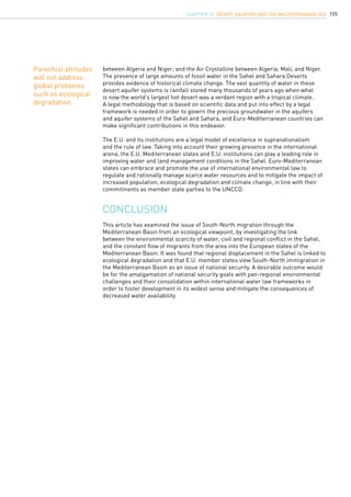105
CONCLUSION
between Algeria and Niger; and the Air Crystalline between Algeria, Mali, and Niger.
The presence of large amounts of fossil water in the Sahel and Sahara Deserts
provides evidence of historical climate change. The vast quantity of water in these
desert aquifer systems is rainfall stored many thousands of years ago when what
is now the world’s largest hot desert was a verdant region with a tropical climate.
A legal methodology that is based on scientific data and put into effect by a legal
framework is needed in order to govern the precious groundwater in the aquifers
and aquifer systems of the Sahel and Sahara, and Euro-Mediterranean countries can
make significant contributions in this endeavor.
The E.U. and its institutions are a legal model of excellence in supranationalism
and the rule of law. Taking into account their growing presence in the international
arena, the E.U. Mediterranean states and E.U. institutions can play a leading role in
improving water and land management conditions in the Sahel. Euro-Mediterranean
states can embrace and promote the use of international environmental law to
regulate and rationally manage scarce water resources and to mitigate the impact of
increased population, ecological degradation and climate change, in line with their
commitments as member state parties to the UNCCD.
This article has examined the issue of South-North migration through the
Mediterranean Basin from an ecological viewpoint, by investigating the link
between the environmental scarcity of water, civil and regional conflict in the Sahel,
and the constant flow of migrants from the area into the European states of the
Mediterranean Basin. It was found that regional displacement in the Sahel is linked to
ecological degradation and that E.U. member states view South-North immigration in
the Mediterranean Basin as an issue of national security. A desirable outcome would
be for the amalgamation of national security goals with pan-regional environmental
challenges and their consolidation within international water law frameworks in
order to foster development in its widest sense and mitigate the consequences of
decreased water availability.
Parochial attitudes
will not address
global problems
such as ecological
degradation.
CHAPTER 10. Desert Aquifers and the Mediterranean Sea
 