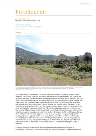 9
It is easy to despair about water. The impetus for this volume is a common concern about
the water crisis facing countries around the Mediterranean, the Middle East and beyond. We
recognize there are serious problems of scarcity and pollution, especially in the south and east
of the region. We also know that increasing population and global climate change suggest that
the problem will steadily increase unless something is done. The environmental dimension
is often ignored in discussions of the current political and social crises in the region. In fact
the environmental and political crises are intimately linked, as the chapters in this volume on
Syria and the Sahel make plain (Ch. 9 and 10). In technically advanced or oil-rich countries
like Israel and Saudi Arabia, which have already reached a threshold of scarcity, solutions like
desalination, use of treated wastewater for irrigation, development of drought-resistant crops,
more efficient methods of irrigation, and even cloud-seeding are being used, and neither
country depends on agriculture for its survival. For the majority of countries in the region,
where agriculture is the main consumer of water, radical reform of agricultural policy and
conservation of existing resources must be part of the solution. But these may be the most
difficult measures to implement because they demand a fundamental change in people’s
behavior.
Changing public policy and social behavior towards something as basic as water is
complicated. Sometimes it seems impossible, and yet human behavior to water has required
Introduction
Gail Holst-Warhaft
Professor, Cornell University, Ithaca, U.S.A.
Take water with you;
The future holds a lot of drought.
Mihalis Katsaros
Figure 1
One of the few surviving olive groves on the island of Aegina, Greece, after farmers there replaced their ancient olive and almond trees
with higer-revenue but water-thirsty pistachio trees. This has resulted in rapid groundwater depletion and salinization.
Photo: Francesca de Châtel, 2013.
INTRODUCTION
 