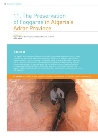 COPING WITH SCARCITY108
11. The Preservation
of Foggaras in Algeria’s
Adrar Province
Taha Ansari
Regional director, National Agency of Hydraulic Resources, southwest
region, Algeria
KEYWORDS: foggaras, Adrar Province, Algeria, GIS mapping, traditional irrigation systems
Abstract
The foggara is an ingenious traditional technique of groundwater exploitation used to supply
domestic and agricultural water to communities in arid areas. In Algeria’s Adrar Province,
foggaras have for centuries provided a sustainable supply of water and played an important
role in sustaining the livelihoods of local populations in a hyper-arid environment. In order
to preserve this important source of water that can also be considered a piece of national
heritage, Algeria’s National Agency of Hydraulic Resources has started inventorying the
region’s foggaras, and collecting information about their state, location, and productivity into a
GIS database.
Figure 1
View of the underground gallery of an Adrar foggara. Photo: Taha Ansari, 2011.
 