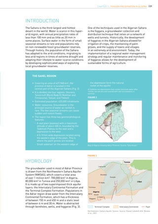 109CHAPTER 11. Foggara Preservation in Algeria
The Sahara is the third-largest and hottest
desert in the world. Water is scarce in this hyper-
arid region, with annual precipitation rates of
less than 100 mm and as little as 20 mm in
some places. Surface water in the form of small
seasonal streams is rare and populations rely
on non-renewable fossil groundwater reserves.
Through history, the population of the Sahara
has adapted to the arid conditions, migrating to
less arid regions in times of extreme drought and
adapting their lifestyle to water-scarce conditions
by developing sophisticated ways of exploiting
local groundwater reserves.
INTRODUCTION
One of the techniques used in the Algerian Sahara
is the foggara, a groundwater collection and
distribution technique that relies on a network of
wells and tunnels. Historically, the development
of foggaras in the Algerian Sahara allowed for
irrigation of crops, the maintaining of palm
groves, and the supply of towns and villages
in an extremely arid environment. Today, the
implementation of a regional water management
strategy and regular maintenance and monitoring
of foggaras allows for the development of
sustainable forms of agriculture.
The Sahel region
•	 Covering an area of 427,968 km2
, the 		
	 province of Adrar is located in the 		
	 central part of the Algerian Sahara (Fig. 2)
•	 It is divided into four regions: Gourara, 		
	 Tanezrouft (Bordj Badji El Mokhtar and 		
	 Timiaouine), Taouat, and Tidikelt
•	 Estimated population: 433,000 inhabitants
•	 Water resources: Groundwater is the 		
	 principal source of water as rainfall is 		
	 rare. The few seasonal streams can cause 		
	 sudden and violent floods.
•	 The region has three key geomorphological 	
	 features:
	 -	 A vast plain (plateau) with a maximum 		
		 altitude of about 400 m, bounded by the 	
		 Tademaït Plateau to the east and a 		
		 depression to the west
	 -	 A 5-10 km wide depression located along 	
		 the western edge of the plain. This is 		
		 where the palm groves are located.
	 -	 Small sebkhasa
on the western edge of 		
	 the depression form the natural 			
	 outlet of the aquifer
a) Sebkhas are depressions that contain brackish water after
rainfall, but are dry and covered with salt incrustations in
summer.
Figure 2
Map of Algeria showing Adrar Province. Source: Taha Ansari.
hydrology
The groundwater used in most of Adrar Province
is drawn from the Northwestern Sahara Aquifer
System (NWSAS), which covers a total area
of over 1 million km²: 700,000 km² in Algeria,
80,000 km² in Tunisia and 250,000 km² in Libya.
It is made up of two superimposed thick aquifer
layers: the Intercalary Continental Formation and
the Terminal Complex Formation. Populations in
the Adrar region draw water from the Intercalary
Continental Formation, which has a thickness
of between 150 m and 450 m and a static level
of between 6 m and 30 m. Water is abstracted
through boreholes, wells, and foggaras (Fig. 3).
Figure 3
Northwestern Sahara Aquifer System. Source: Ghazal Lababidi after Besbes
et al., 2007.
Algeria
Reggane
AoulefAdrar
Timimoun
El Golea
Ouargla
Ghardala
Laghourat
In Salah
Tunisia
Libya
Terminal Complex Intercalary Continental Fault
 