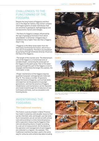 111
Despite the long history of foggaras and their
use in the Algerian Sahara, they remain complex
and fragile systems of water distribution that
are sensitive to geological, hydrogeological and
socioeconomic factors and changes:
-The flow of a foggara is always influenced by
the type of geological formation from which
groundwater is extracted: a foggara dug in
sandstone has a higher flow rate than a foggara
dug in clay.
-Foggaras in the Adrar draw water from the
Intercalary Continental Formation, which has a
low rate of renewability. Therefore any drawdown
by pumping through boreholes directly influences
the flow of the foggaras.
-The length of the inactive zone: The downstream
part of the foggara is a transitional zone of
variable length, connecting the active part of
the foggara to the palm grove. Part of the water
passing through this part of the foggara is lost to
seepage and therefore the longer this section, the
more water is lost.
-Proper maintenance of the foggara requires
qualified manpower and appropriate materials
(Fig. 9). This raises a number of questions
about the future of foggaras, such as how skills
and expertise can be passed on to younger
generations, and how the practice of foggara
rehabilitation and maintenance can be improved
and modernized through the introduction of new
techniques and tools, such as excavators and
hoisting blocks.
Challenges to the
functioning of the
foggara
Figure 8
Figure 7
Figure 9
The crops in palm groves in the Adrar are irrigated by foggaras.
Photo: Taha Ansari, 2002.
A seguia, the channel that brings water to crops. Photo: Taha Ansari, 2002.
Traditional techniques for foggara maintenance in the Adrar. Photo:
Taha Ansari, 2010.
Inventorying the
foggaras
The traditional inventory
The historic scarcity of water in Adrar Province
has made it a precious and valuable resource that
can be inherited, sold, and bought, just like land.
Such transactions are all carried out with utmost
care and according to a time-honored practice,
with a specialist measuring the foggara’s flow
rate and allocating shares of water according
to a set unit of measurement. All the details of
the operation and management of each foggara
are collected in a register, the ezzemam. This
traditional inventory has been used in the same
way for centuries and contains key data including
CHAPTER 11. Foggara Preservation in Algeria
 