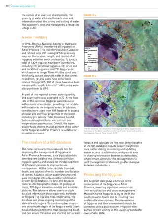 COPING WITH SCARCITY112
Figure 10 a
Figure 10 b
The GIS database has allowed for the mapping of wells, foggaras and
boreholes in the Adrar, and the monitoring of water levels and quality in
the foggaras. Source: Taha Ansari, 2013.
The creation of a GIS database
The collected data forms a valuable tool for
improving the management of foggaras in
Adrar Province. Moreover, data digitization has
provided new insights into the functioning of
foggara systems and allows for the development
of different scenarios to improve future
management. All the collected data (number,
depth, and location of wells, number and location
of combs, flow rate, water quality parameters)
were introduced into a Geographic Information
System (GIS) database. To date, the database
features 300 topographic maps, 39 geological
maps, 320 digital elevation models and satellite
pictures. The database allows users to study
detailed information about each well, borehole
or foggara (Fig. 10a and 10b). Importantly, the
database will allow ongoing monitoring of the
state of each foggara. By combining two maps –
one showing the depth of the foggara wells (static
data) and one piezometric map (fluctuating data) –
one can situate the active and inactive part of each
Protecting the foggaras
The Algerian state plays a key role in the
conservation of the foggaras in Adrar
Province, investing significant amounts in
their rehabilitation and sound management.1
Maintaining the foggaras is key to life in the
southern oasis towns and to ensuring their
sustainable development. The preservation
of foggaras and their environment should be
combined with a policy to limit irrigation with
pumps in their vicinity as this lowers groundwater
levels (Sahli 2014).
A new inventory
In 1998, Algeria’s National Agency of Hydraulic
Resources (ANRH) inventoried all foggaras in
Adrar Province. This inventory has been updated
and refined since 2011 using GPS to precisely
map out the location, length, and course of all
foggaras with their wells and combs. To date, a
total of 1,829 foggaras have been inventoried,
including 707 perennial foggaras, 371 dried out
and backfilled foggaras, and 751 foggaras in
which water no longer flows into the comb and
which only contain stagnant water in the tunnel.
In addition, 149,250 wells have so far been
located through GPS; 600 of these have also been
measured for depth. A total of 1,690 combs were
also positioned by GPS.
As part of this regional survey, water quantity
and quality were also assessed in 2011: the flow
rate of the perennial foggaras was measured
with a mini current meter, providing crucial data
with relation to the irrigated areas. In addition,
samples were taken from 681 foggaras to assess
physical and chemical properties of the water
including pH, salinity (Total Dissolved Solids),
Sodium Adsorption Ratio, and calcium and
magnesium concentration. Overall, the water
quality tests showed that 85 percent of the water
in the foggaras in Adrar Province is suitable for
irrigation purposes.
foggara and calculate its flow rate. Other benefits
of the GIS database include clearer insight into
data, better dating, monitoring and updating,
easier access to information, and greater ease
in sharing information between stakeholders,
which in turn allows for the development of a
joint management system and greater dialogue
between stakeholders.
the names of all users or shareholders, the
quantity of water allocated to each user and
information about the buying and selling of water.
The ezzemam is kept and managed by a respected
village elder.
 