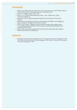 113
•	 Besbes et al. (2007), Design of a piezometric monitoring network for the North Western Sahara 		
	 Aquifer System, Science et changements planétaires / Sécheresse. (18)1.
•	 Boualem, R. (2008), La Foggara. Alger: OPU.
•	 Martin, A. G. P. (1908), Les oasis sahariennes (Gourara – Touat – Tidikelt), Tome 1. Alger: 			
	 L’Imprimerie Algérienne.
•	 Moussaoui, A. (2011), Systèmes hydrauliques traditionnels dans le Gourara et le Touat. Alger: 			
	 Area-ed.
•	 PNUD (Programme des Nations Unies pour le développement) (1988), L’eau et le Maghreb, un		
	 aperçu sur le présent, l’héritage et l’avenir. Milan: Ed. Ingraf.
•	 Sahli, Z. (2014). Algeria, a rehabilitation model of traditional techniques: Oasis irrigation and the
	 use of the foggara system. Available at http://www.unesco.org/mab/doc/ekocd/algeria.html, 		
	 accessed on 4 March 2014.
•	 Saidi A. (1982), Le système de captage traditionnel dans les oasis traditionnelles. Alger: L’Agence 		
	 Nationale des Ressources Hydrauliques.
references
Endnotes
1.	 The Algerian state invested around $3.4 million for the restoration of thirty-one foggaras in 2013, 	
	 $5.1 million for the restoration of thirty-five foggaras in 2011, and $1.9 million for the restoration 	
	 of twenty-three foggaras in 2010.
CHAPTER 11. Foggara Preservation in Algeria
 