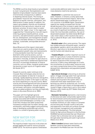 COPING WITH SCARCITY116
The MENA countries draw heavily on groundwater
to meet rising demand. Overexploitation and
depletion of groundwater reserves have severe
environmental consequences in addition
to depleting national assets. The mining of
groundwater resources has resulted in rapid
depletion of aquifer reserves, salinization, and
deterioration in water quality. In addition, the
region’s groundwater reserves are threatened
by pollution from agricultural, industrial, and
domestic activities. A recent report on water
referred to the “water crises” in the region and
suggested that “[r]esolving the crisis will require
enduring progress towards political, social,
economic, and administrative systems that shape
the use, development, and management of water
resources and water delivery in a more effective,
strategic, sustainable, and equitable direction”
(Ibid.: iv).
About 80 percent of the region’s total water
resources are used to produce food. However,
high population growth rates and improvements
in living standards mean that more water is
diverted to other priority sectors, such as
domestic and industrial, leaving less water for
agriculture. Ironically, as water for agriculture is
declining, more food is needed and regional food
security is increasingly threatened. In several
countries, such as Jordan, marginal-quality water
has become a major source of irrigation water
(Al-Karaki 2011).
Despite its scarcity, water continues to be
misused. New technologies allow farmers to
extract groundwater at rates far in excess of
recharge, rapidly depleting centuries-old aquifers.
The productivity of water in the region is still low,
but varies depending on crop and country. Water
scarcity and mismanagement will also accelerate
environmental degradation, through soil erosion,
soil and water salinization, and waterlogging.
These are global problems, but they are especially
severe in dry areas (Pereira et al. 2002).
This paper will first highlight general
misconceptions regarding water losses and
savings associated with traditional and modern
practices and methodologies currently in use.
It will then introduce the water productivity
framework and describe true water savings, use
and benefits, and finally suggest some promising
ways of developing sustainable agricultural
models in a context of growing water scarcity.
The majority of water resources in dry areas are
already tapped and used for various purposes
(UNDP 2013). The technical options listed below
New water for
agriculture is limited
could provide additional water resources, though
many obstacles need to be overcome.
- Desalination is a potential new source of
water. However, it remains a costly option that
has negative environmental impacts. Half of the
world’s desalinated water is produced in oil-
rich countries in the MENA region. Desalination
capacity has rapidly increased over the last
decade because of the increase in water demand
and a significant reduction in desalination costs
as a result of significant technological advances.
Under the most favorable conditions, the cost of
desalinated seawater has fallen below $0.50 per
cubic meter while in other locations the cost is
near or above $1.00 per cubic meter (Ghaffour et
al. 2013).
- Brackish water offers some promise. The region
has notable amounts of brackish water, mainly in
groundwater aquifers, which can either be used
directly in agriculture or be desalinated at low
cost for human and industrial use.
- Treated effluent is another important source of
water for agriculture in areas of extreme scarcity,
such as Jordan and Tunisia where it accounts
for about 25 percent of the country’s water
resources. It offers many advantages as it lacks
the uncertainties of surface water resources and
can meet a proportional share of the rising water
demand from urbanization and population growth
(UNDP 2013).
- Agricultural drainage is becoming an attractive
option. In Egypt, drainage water from agricultural
lands is collected in an extensive drainage
network and recycled in the system after it is
mixed with fresh water downstream until it
becomes too saline for productive use. Currently
about 5.5 billion cubic meters of drainage water is
reused in Egypt, a figure that is set to rise to about
10 billion cubic meters by 2017 (Abdel-Shafy and
Mansour 2013).
- Rainwater harvesting represents a real recovery
of otherwise lost water and provides opportunities
for decentralized community-based management
of water resources. In dry environments,
hundreds of billions of cubic meters of rainwater
are lost every year through runoff to salt sinks
and evaporation from bare soil surfaces through
lack of proper management and sustainable
ecosystems development. The International
Center for Agricultural Research in the Dry Areas
(ICARDA) has demonstrated that over 50 percent
of water that is otherwise lost can be captured
through water harvesting and used in agriculture
(Oweis et al. 2012).
- Water transfers between water basins and
between countries have been extensively
discussed in the Middle East over the last few
 