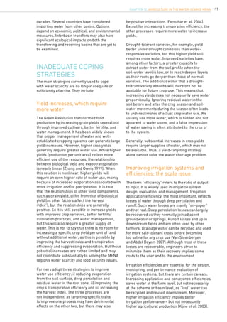 117
Inadequate coping
strategies
decades. Several countries have considered
importing water from other basins. Options
depend on economic, political, and environmental
measures. Interbasin transfers may also have
significant ecological impacts on both the
transferring and receiving basins that are yet to
be examined.
The Green Revolution transformed food
production by increasing grain yields severalfold
through improved cultivars, better fertility, and
water management. It has been widely shown
that proper management of water and well-
established cropping systems can generate large
yield increases. However, higher crop yields
generally require greater water use. While higher
yields (production per unit area) reflect more
efficient use of the resources, the relationship
between biological yield and evapotranspiration
is nearly linear (Zhang and Oweis 1999). When
this relation is nonlinear, higher yields will
require an even higher rate of water use, mainly
because of increased evaporation associated with
more irrigation and/or precipitation. It is true
that the relationships of other yield components,
such as grain yield, differ from that of biological
yield (as other factors affect the harvest
index1
), but the relationships are generally
positive. So it is still possible to increase yields
with improved crop varieties, better fertility/
cultivation practices, and water management,
but this will also require a greater supply of
water. This is not to say that there is no room for
increasing a specific crop yield per unit of land
without additional water, as this is possible by
improving the harvest index and transpiration
efficiency and suppressing evaporation. But those
potential increases are rather limited and may
not contribute substantially to solving the MENA
region’s water scarcity and food security issues.
Farmers adopt three strategies to improve
water use efficiency: i) reducing evaporation
from the soil surface, deep percolation and
residual water in the root zone, ii) improving the
crop’s transpiration efficiency and iii) increasing
the harvest index. The three processes are
not independent, as targeting specific traits
to improve one process may have detrimental
effects on the other two, but there may also
The main strategies currently used to cope
with water scarcity are no longer adequate or
sufficiently effective. They include:
Yield increases, which require
more water
Improving irrigation systems and
efficiencies: the scale issue
be positive interactions (Farquhar et al. 2004).
Except for increasing transpiration efficiency, the
other processes require more water to increase
yields.
Drought-tolerant varieties, for example, yield
better under drought conditions than water-
responsive varieties, but this higher yield still
requires more water. Improved varieties have,
among other factors, a greater capacity to
extract water from the soil profile when the
soil-water level is low, or to reach deeper layers
as their roots go deeper than those of normal
varieties. The additional water that a drought-
tolerant variety absorbs will therefore not be
available for future crop use. This means that
increasing yields does not necessarily save water
proportionally. Ignoring residual water in the
soil before and after the crop season and soil-
water movements during the season often leads
to underestimates of actual crop water use. We
usually use more water, which is hidden and not
apparent to water users, and a false impression
of water saving is often attributed to the crop or
to the system.
Generally, substantial increases in crop yields
require larger supplies of water, which may not
be available. Thus, a yield-targeting strategy
alone cannot solve the water shortage problem.
The term “efficiency” refers to the ratio of output
to input. It is widely used in irrigation system
design, evaluation, and management. Irrigation
application efficiency, the most important, reflects
losses of water through deep percolation and
runoff. Such water losses are mainly “on-paper”
and not real. Deep percolation losses can largely
be recovered as they normally join adjacent
groundwater or springs. Runoff losses end up in
downstream fields and are often used by other
farmers. Drainage water can be recycled and used
for more salt-tolerant crops before becoming
too saline for any crop use (Van Steenbergen
and Abdel Dayem 2007). Although most of these
losses are recoverable, engineers strive to
minimize them as their recovery implies some
costs to the user and to the environment.
Irrigation efficiencies are essential for the design,
monitoring, and performance evaluation of
irrigation systems, but there are certain caveats.
Increasing application and conveyance efficiencies
saves water at the farm level, but not necessarily
at the scheme or basin level, as “lost” water can
be recycled and reused downstream. Moreover,
higher irrigation efficiency implies better
irrigation performance – but not necessarily
higher agricultural production (Kijne et al. 2003).
CHAPTER 12. Agriculture in the Water-Scarce MENA
 