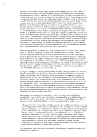 10
regulation ever since agriculture began, and the earliest laws we know of concern water. In
the dry lands of the Mediterranean, North Africa, and the Middle East, water was always a
precious substance, even if it was free. The first civilizations in the region were dependent on
rivers and springs, all of which were invested with sacred significance. These natural sources
of water, and the wells from which people drew their water were at the center of cultural and
social life. The literature of the ancient world is filled with references to water. Gods, nymphs,
heroes, and lovers meet at springs and wells. On his return from Troy, the shipwrecked
Odysseus meets Nausicaa and a group of young women washing their clothes in a river on
the mythical island of Scheria. In the biblical story of Jacob, the prophet meets Rachel at a
well (Gen. 29) where she has come to water her father’s flocks. Moses meets the daughters
of a priest of Midian (possibly in modern Saudi Arabia) and helps them to water their flocks
(Exodus 2). In the Muslim world, water has always been regarded as a gift from God for which
humans should be grateful. Mentioned again and again in the Koran, water is the source of all
things. Water’s sacred nature is reflected in the vision of paradise as a garden watered by four
rivers, one of water, one of milk, one of wine, and one of honey (Sura 47:15). Water rituals play
an important role in all three religions of the Middle East. Withholding water is the ultimate
punishment in a dry landscape. The Hebrew God threatens to withhold rain if the Israelites
turn to other gods (Deuteronomy). For their disobedience to God, Adam and Eve are expelled
from a garden where water flows and all their needs are satisfied.
Water that is scarce may be sacred, but it is also a natural source of conflict, even a weapon
of war. In 2500 BC or thereabout, Urlama, King of Lagash, diverted boundary canals to
deprive the neighboring Kingdom of Ummah of water. Improper use of water for purposes
of war or gain must have been a common practice among the earliest settlers in the Fertile
Crescent. Otherwise there would have been no need for the laws promulgated in the code of
Hammurabi, king of ancient Sumer, which dates from 1790 BC. Several of the laws concern
water and irrigation, addressing questions of negligence and water theft that were presumably
sufficiently common to require strict regulation. Hammurabi’s grandson Abi-Eshih dammed
the Tigris River to stop the retreat of the rebels who attacked the Sumerian capital between
1720 BC and 1684 BC (Hatami and Gleick 1994: 66)
During the second year of the Peloponnesian War in 430 BC when plague broke out in Athens,
the Spartans were accused of poisoning the cisterns of the Piraeus, the source of most of
Athens’ water. After his Indian conquests, Alexander the Great headed back to Babylon via
the Persian Gulf and the Tigris, where he tore down defensive weirs that the Persians had
constructed along the river. In the sixth century AD, as the Roman Empire began to decline,
the Goths besieged Rome and cut almost all of the aqueducts leading into the city. In 537 AD
this siege was successful. The only aqueduct that continued to function was the Aqua Virgo,
which ran entirely underground. Saladin was able to defeat the Crusaders at the Horns of
Hattin in 1187 by denying them access to water. In some reports, Saladin had sanded up all the
wells along the way and had destroyed the villages of the Maronite Christians who would have
supplied the Christian army with water (Ibid.).
Water laws are a response to the potential for conflict inherent in a scarce and often
unpredictable resource. In the Laws, Plato alludes to laws established long before his time by
those who farmed the land, laws he calls “excellent” and not in need of adjustment. These
laws governing the distribution of water sound surprisingly similar to modern ones:
	 … husbandmen have had of old excellent laws about waters, and there is no reason why we
	 should propose to divert their course: who likes may draw water from the fountain-head of
	 the common stream on to his own land, if he do not cut off the spring which clearly belongs
	 to some other owner; and he may take the water in any direction which he pleases, except
	 through a house or temple or sepulchre, but he must be careful to do no harm beyond
	 the channel. And if there be in any place a natural dryness of the earth, which keeps in
	 the rain from heaven, and causes a deficiency in the supply of water, let him dig down on
	 his own land as far as the clay, and if at this depth he finds no water, let him obtain water
	 from his neighbours, as much, as is required for his servants’ drinking, and if his
	 neighbours, too, are limited in their supply, let him have a fixed measure, which shall be
	 determined by the wardens of the country (Plato: bk. 8).
Plato also gives a clear description of an irrigated dry landscape, suggesting that dams and
ditches built in the valleys:
 