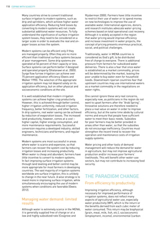 COPING WITH SCARCITY118
Many countries strive to convert traditional
surface irrigation to modern systems, such as
drip and sprinklers, which achieve higher water
application efficiency. Reducing field losses by
converting to modern systems will not create
substantial additional water resources. To fully
understand the significance of surface irrigation
system losses, they need to be considered on a
larger scale in order to evaluate the real and on-
paper losses across the system.
Modern systems can be efficient only if they
are managed properly. Often they are no more
efficient than traditional surface systems because
of poor management. Some drip systems are
operated at 56 percent of their capacity or less.
Surface systems can perform better if designed
and operated properly (Shatanawi et al. 2005).
Surge flow furrow irrigation can achieve over
75 percent application efficiency (Oweis and
Walker 1990). The selection of the appropriate
irrigation system may not depend solely on its
application efficiency, but on other physical and
socioeconomic conditions at the site.
It is well established that modern irrigation
systems can achieve higher crop productivity.
However, this is achieved through better control,
higher irrigation uniformity, reduced irrigation
frequency, better fertilization, and other factors.
In drip systems, real water saving can be achieved
by reduction of evaporation losses. The increased
land productivity, however, comes at a cost –
higher capital, higher energy consumption, and
more maintenance requirements. Successful
conversion requires a developed industry; skilled
engineers, technicians and farmers; and regular
maintenance.
Modern systems are most successful in areas
where water is scarce and expensive, so that
farmers can recover the system cost by reducing
irrigation losses and increasing productivity.
When water is cheap and abundant, farmers have
little incentive to convert to modern systems.
In fact improving surface irrigation systems
through land leveling and better control may be
more appropriate for most farmers in developing
countries. The vast majority of irrigation systems
worldwide are surface irrigation; this is unlikely
to change in the near future. A wise strategy is to
invest more in improving surface irrigation, while
simultaneously encouraging the use of modern
systems when conditions are favorable (Oweis
2012).
Although water is extremely scarce in the MENA,
it is generally supplied free of charge or at a
low and highly subsidized rate (Cosgrove and
Managing water demand: limited
results
From efficiency to productivity
Rijsberman 2000). Farmers have little incentive
to restrict their use of water or to spend money
on new technologies to improve the use of
available water. International agencies, donors,
and research institutes advocate water-pricing
schemes based on total operational cost recovery.
Although it is widely accepted in the region
that water pricing would improve efficiency
and increase investment in water projects, the
concept of pricing presents enormous practical,
social, and political challenges.
Traditionally, water in MENA countries is
considered as God’s gift, to be distributed
free of charge to everyone. There is additional
pressure from farmers for subsidized water
deliveries. There is also a fear that once water
is established as a market commodity, prices
will be determined by the market, leaving the
poor unable to buy water even for household
needs. Downstream riparian countries fear that
upstream countries may use international waters
as a market commodity in the negotiations on
water rights.
One cannot ignore these very real concerns,
especially now, as politicians in the region do not
want to upset farmers after the “Arab Spring”.
Innovative solutions are therefore needed to
place a real value on water in order to improve
efficiency, but at the same time abide by cultural
norms and ensure that people have sufficient
water to meet their basic needs. Subsidies
for poor farmers may be better provided in
areas other than water, so that the subsidies
do not encourage inefficiency. Countries must
strengthen the recent trend to recover the
operation and maintenance costs of irrigation
supply systems.
Water pricing and other tools of demand
management will reduce the demand for water
in agriculture, but may not improve agricultural
production and/or increase poor farmers’
livelihoods. This will benefit other water-use
sectors, but may not contribute to increasing food
security.
The paradigm change
Improving irrigation efficiency, although
necessary for improved performance of
irrigation systems, does not reflect many
aspects of agricultural water use, especially
water productivity (WP), which is the return or
the benefits derived from each cubic meter of
water consumed. This return may be biophysical
(grain, meat, milk, fish, etc.), socioeconomic
(employment, income), environmental (carbon
 
