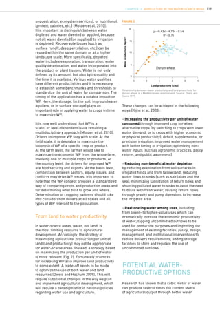 119
From land to water productivity
These changes can be achieved in the following
ways (Kijne et al. 2003):
- Increasing the productivity per unit of water
consumed through improved crop varieties;
alternative crops (by switching to crops with lower
water demand, or to crops with higher economic
or physical productivity); deficit, supplemental, or
precision irrigation; improved water management
with better timing of irrigation; optimizing non-
water inputs (such as agronomic practices, policy
reform, and public awareness)
- Reducing non-beneficial water depletion
by reducing evaporation from soil surfaces in
irrigated fields and from fallow land; reducing
water flows to sinks (such as salt lakes and the
sea); minimizing salinization of return flows and
shunting polluted water to sinks to avoid the need
to dilute with fresh water; reusing return flows
through gravity and pump diversions to increase
the irrigated area.
- Reallocating water among uses, including
from lower- to higher-value uses which can
dramatically increase the economic productivity
of water; tapping uncommitted outflows to be
used for productive purposes and improving the
management of existing facilities; policy, design,
management, and institutional interventions to
reduce delivery requirements; adding storage
facilities to store and regulate the use of
uncommitted outflows.
Potential water-
productive options
sequestration, ecosystem services), or nutritional
(protein, calories, etc.) (Molden et al. 2010).
It is important to distinguish between water
depleted and water diverted or applied, because
not all water diverted (or supplied) to irrigation
is depleted. Recoverable losses (such as
surface runoff, deep percolation, etc.) can be
reused within the same domain or at a higher
landscape scale. More specifically, depleted
water includes evaporation, transpiration, water
quality deterioration, and water incorporated into
the product or plant tissues. Water is not only
defined by its amount, but also by its quality and
the time it is available. Various water qualities
have different productivities and it is necessary
to establish some benchmarks and thresholds to
standardize the unit of water for comparison. The
timing of the application has a notable impact on
WP. Here, the storage, (in the soil, in groundwater
aquifers, or in surface storage) plays an
important role in applying water to crops in time
to maximize WP.
It is now well understood that WP is a
scale- or level-dependent issue requiring a
multidisciplinary approach (Molden et al. 2010).
Drivers to improve WP vary with scale. At the
field scale, it is desirable to maximize the
biophysical WP of a specific crop or product.
At the farm level, the farmer would like to
maximize the economic WP from the whole farm,
involving one or multiple crops or products. At
the country level, the drivers for improved WP
are food security and exports. At the basin level,
competition between sectors, equity issues, and
conflicts may drive WP issues. It is important to
note that the WP concept provides a standardized
way of comparing crops and production areas and
for determining what best to grow and where.
Determination of cropping patterns should take
into consideration drivers at all scales and all
types of WP relevant to the population.
In water-scarce areas, water, not land, is
the most limiting resource to agricultural
development. Accordingly, the strategy of
maximizing agricultural production per unit of
land (land productivity) may not be appropriate
for water-scarce areas. Instead, a strategy based
on maximizing the production per unit of water
is more relevant (Fig. 2). Fortunately practices
for increasing WP also improve land productivity
to some extent. A trade-off needs to be made
to optimize the use of both water and land
resources (Oweis and Hachum 2009). This will
require substantial changes in the way we plan
and implement agricultural development, which
will require a paradigm shift in national policies
regarding water use and agriculture.
20
15
10
5
0
0 2 4 6 8 10
Durum wheat
y - -0.43x2
- 4.73x - 0.54
R2
- 0.76
Research has shown that a cubic meter of water
can produce several times the current levels
of agricultural output through better water
Figure 2
Relationship between water productivity and land productivity for
durum wheat in a Mediterranean environment. Source: Zhang and
Oweis 1999.
Land productivity (t/ha)
Waterproductivity(kg/m3
)
CHAPTER 12. Agriculture in the Water-Scarce MENA
 