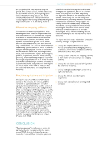 121
Precision here is meant to indicate the close
control of the amounts, the timings, and the
variability of application of water and other
agricultural inputs to the crop and the system. It
provides a way of monitoring the food production
chain and managing both the quantity and quality
of agricultural produce (Adamchuk and Gebbers
2010). Improved technologies that are currently
available can at least double the amount of food
produced with no increase in water consumption,
thereby doubling WP. Implementing precision
irrigation on laser-leveled land with uniform
fertility and other techniques can substantially
improve water application and distribution and
result in high WP. Spatial variations, at the
field level, of nutrients and soil-water can be
minimized with precision agriculture, resulting
in better management and improved outputs
(Pereira et al. 2002).
Alternative cropping patterns
Precision agriculture and irrigation
Current land use and cropping patterns must
be changed if more food is to be produced from
less water. New land use systems that respond
to external as well as internal factors must be
developed based on water availability. These
systems should include greater use of water-
efficient crops and varieties, and more efficient
crop combinations. The choice of alternative crops
and farming systems should be based on a careful
analysis of the biophysical factors as well as the
returns from the water used, including income,
social, and environmental aspects. New cropping
patterns, in particular, must be introduced only
gradually, and will often require policy support to
encourage adoption (Molden et al. 2010). In cases
of extreme water scarcity it becomes necessary to
supplement national food production with imports
of “virtual water” in the form of products that
are less water demanding and less productive
nationally.
“Business as usual” is no longer an option for
agricultural water management in the water-
scarce MENA. Unless strategic changes are
made, the region will face increasing water and
conclusion
food insecurity. New thinking should drive new
strategies and approaches, backed by concrete
action at country and local level. Regulatory
and legislative reforms in the water sector are
needed, rationalizing use and attracting more
investment while protecting the most vulnerable
sections of the population. Policy support and
funding for research and building human and
institutional capacity are essential to stimulate
technological innovation. Local policies often
contribute to the slow adoption of available
technologies. Policy reforms can bring about a
substantial change in the way we manage water
resources.
The region will soon face a water crisis unless the
following strategic changes are made:
	 Change the emphasis from land to water. 		
	 Policies should foster this change by creating 		
	 an enabling environment for adoption whereby 	
	 farmers maximize their profit.
	 Change current land use and cropping patterns	
	 to more water-productive crops and cropping 		
	 systems.
	 Change the way water is valued to truly reflect 	
	 the conditions of scarcity.
	 Change trade policies to import goods with a 		
	 high water demand.
	 Change the attitude towards regional 			
	 cooperation.
	 Change from a disciplinary to an integrated 		
	 approach.
the soil profile with little moisture for plant
growth. With climate change, rainfall intensities
are expected to increase, making things even
worse. Water harvesting reduces the runoff
velocity and allows more time for infiltration,
increasing soil water storage and combating land
degradation (Oweis et al. 2012) (Fig. 1 and 4).
CHAPTER 12. Agriculture in the Water-Scarce MENA
 