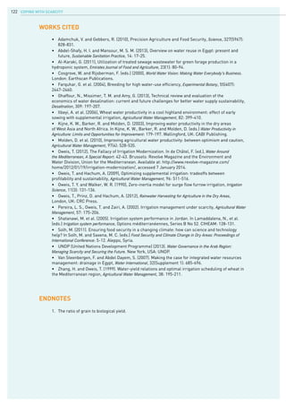COPING WITH SCARCITY122
•	 Adamchuk, V. and Gebbers, R. (2010), Precision Agriculture and Food Security, Science, 327(5967): 	
	 828-831.
•	 Abdel-Shafy, H. I. and Mansour, M. S. M. (2013), Overview on water reuse in Egypt: present and 		
	 future, Sustainable Sanitation Practice, 14: 17-25.
•	 Al-Karaki, G. (2011), Utilization of treated sewage wastewater for green forage production in a
hydroponic system, Emirates Journal of Food and Agriculture, 23(1): 80-94.
•	 Cosgrove, W. and Rijsberman, F. (eds.) (2000), World Water Vision: Making Water Everybody’s Business.
London: Earthscan Publications.
•	 Farquhar, G. et al. (2004), Breeding for high water-use efficiency, Experimental Botany, 55(407):
2447-2460.
•	 Ghaffour, N., Missimer, T. M. and Amy, G. (2013), Technical review and evaluation of the
economics of water desalination: current and future challenges for better water supply sustainability,
Desalination, 309: 197-207.
•	 Ilbeyi, A. et al. (2006), Wheat water productivity in a cool highland environment: effect of early
sowing with supplemental irrigation, Agricultural Water Management, 82: 399-410.
•	 Kijne, K. W., Barker, R. and Molden, D. (2003), Improving water productivity in the dry areas
of West Asia and North Africa. In Kijne, K. W., Barker, R. and Molden, D. (eds.) Water Productivity in
Agriculture: Limits and Opportunities for Improvement: 179-197. Wallingford, UK: CABI Publishing.
•	 Molden, D. et al. (2010), Improving agricultural water productivity: between optimism and caution,
Agricultural Water Management, 97(4): 528-535.
•	 Oweis, T. (2012), The Fallacy of Irrigation Modernization. In de Châtel, F. (ed.), Water Around
the Mediterranean, A Special Report: 42-43. Brussels: Revolve Magazine and the Environment and
Water Division, Union for the Mediterranean. Available at: http://www.revolve-magazine.com/
home/2012/01/19/irrigation-modernization/, accessed 7 January 2014.
•	 Oweis, T. and Hachum, A. (2009), Optimizing supplemental irrigation: tradeoffs between
profitability and sustainability, Agricultural Water Management, 96: 511-516.
•	 Oweis, T. Y. and Walker, W. R. (1990), Zero-inertia model for surge flow furrow irrigation, Irrigation
Science, 11(3): 131-136.
•	 Oweis, T., Prinz, D. and Hachum, A. (2012), Rainwater Harvesting for Agriculture in the Dry Areas,
London, UK: CRC Press.
•	 Pereira, L. S., Oweis, T. and Zairi, A. (2002). Irrigation management under scarcity, Agricultural Water
Management, 57: 175-206.
•	 Shatanawi, M. et al. (2005). Irrigation system performance in Jordan. In Lamaddalena, N., et al.
(eds.) Irrigation system performance, Options méditerranéennes, Series B No 52. CIHEAM: 128-131.
•	 Solh, M. (2011). Ensuring food security in a changing climate: how can science and technology
help? In Solh, M. and Saxena, M. C. (eds.) Food Security and Climate Change in Dry Areas: Proceedings of
International Conference: 5-12. Aleppo, Syria.
•	 UNDP (United Nations Development Programme) (2013). Water Governance in the Arab Region:
Managing Scarcity and Securing the Future. New York, USA: UNDP.
•	 Van Steenbergen, F. and Abdel Dayem, S. (2007). Making the case for integrated water resources
management: drainage in Egypt, Water International, 32(Supplement 1): 685-696.
•	 Zhang, H. and Oweis, T. (1999). Water-yield relations and optimal irrigation scheduling of wheat in
the Mediterranean region, Agricultural Water Management, 38: 195-211.
WORKs CITED
ENDNOTES
1.	 The ratio of grain to biological yield.
 