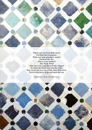 Where are you from little river?
I’m from that mountain.
What was your grandpa’s name?
Cloud in the sky.
Who is your mother?
The North Wind
Why have you come down to the village?
To water the fields and turn the mills.
Stay, so we can see you a little, dear little river.
I’m in a big hurry to go and meet the sea.
Traditional Greek Children’s Song
 