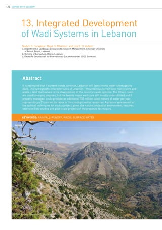 COPING WITH SCARCITY124
13. Integrated Development
of Wadi Systems in Lebanon
Nadim S. Farajallaa
, Maya H. Mhannab
, and Joy Y. El Jadamc
a. Department of Landscape Design and Ecosystem Management, American University
	 of Beirut, Beirut, Lebanon
b. Ministry of Agriculture, Beirut, Lebanon
c. Deutsche Gesellschaft für Internationale Zusammenarbeit (GIZ), Germany
KEYWORDS: rainfall-runoff, wadis, surface water
Abstract
It is estimated that if current trends continue, Lebanon will face chronic water shortages by
2025. The hydrographic characteristics of Lebanon – mountainous terrain with many rivers and
wadis – lend themselves to the development of the country’s wadi systems. The fifteen rivers
are used to varying degrees, but the twenty major wadis are still mostly underutilized and if
properly managed, could produce an additional 750 million cubic meters of water per year,
representing a 25 percent increase in the country’s water resources. A precise assessment of
the optimal techniques for such a project, given the natural and social environment, requires
extensive field studies and pilot-scale projects of the proposed techniques.
Figure 1
Wadi Ain Raha, Lebanon, 2011. Source: Eileen Hofstetter.
 
