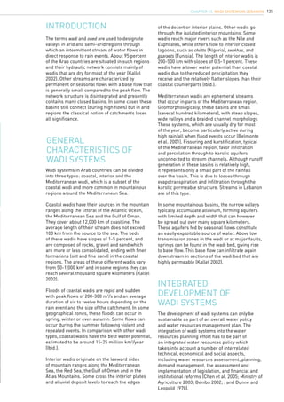 125
The terms wadi and oued are used to designate
valleys in arid and semi-arid regions through
which an intermittent stream of water flows in
direct response to rain events. About 95 percent
of the Arab countries are situated in such regions
and their hydraulic network consists mainly of
wadis that are dry for most of the year (Kallel
2002). Other streams are characterized by
permanent or seasonal flows with a base flow that
is generally small compared to the peak flow. The
network structure is disintegrated and presently
contains many closed basins. In some cases these
basins still connect (during high flows) but in arid
regions the classical notion of catchments loses
all significance.
INTRODUCTION
General
characteristics of
wadi systems
Wadi systems in Arab countries can be divided
into three types: coastal, interior and the
Mediterranean wadi, which is a subset of the
coastal wadi and more common in mountainous
regions around the Mediterranean Sea.
Coastal wadis have their sources in the mountain
ranges along the littoral of the Atlantic Ocean,
the Mediterranean Sea and the Gulf of Oman.
They cover about 12,000 km of coastline. The
average length of their stream does not exceed
100 km from the source to the sea. The beds
of these wadis have slopes of 1-5 percent, and
are composed of rocks, gravel and sand which
are more or less consolidated, ending with finer
formations (silt and fine sand) in the coastal
regions. The areas of these different wadis vary
from 50-1,000 km2
and in some regions they can
reach several thousand square kilometers (Kallel
2002).
Floods of coastal wadis are rapid and sudden
with peak flows of 200-300 m3
/s and an average
duration of six to twelve hours depending on the
rain event and the size of the catchment. In some
geographical zones, these floods can occur in
spring, winter or even autumn. Some flows can
occur during the summer following violent and
repeated events. In comparison with other wadi
types, coastal wadis have the best water potential,
estimated to be around 15-25 million km3
/year
(Ibid.).
Interior wadis originate on the leeward sides
of mountain ranges along the Mediterranean
Sea, the Red Sea, the Gulf of Oman and in the
Atlas Mountains. Some cross the interior plates
and alluvial deposit levels to reach the edges
The development of wadi systems can only be
sustainable as part of an overall water policy
and water resources management plan. The
integration of wadi systems into the water
resources planning effort has to be part of
an integrated water resources policy which
takes into account a number of interrelated
technical, economical and social aspects,
including water resources assessment, planning,
demand management, the assessment and
implementation of legislation, and financial and
institutional reforms (Chen et al. 2005; Ministry of
Agriculture 2003; Beniba 2002; ; and Dunne and
Leopold 1978).
Integrated
development of
wadi systems
of the desert or interior plains. Other wadis go
through the isolated interior mountains. Some
wadis reach major rivers such as the Nile and
Euphrates, while others flow to interior closed
lagoons, such as chotts (Algeria), sebkhas, and
gaaraets (Tunisia). The length of interior wadis is
200-500 km with slopes of 0.5-1 percent. These
wadis have a lower water potential than coastal
wadis due to the reduced precipitation they
receive and the relatively flatter slopes than their
coastal counterparts (Ibid.).
Mediterranean wadis are ephemeral streams
that occur in parts of the Mediterranean region.
Geomorphologically, these basins are small
(several hundred kilometers), with steep slopes,
wide valleys and a braided channel morphology.
These systems, which are usually dry for most
of the year, become particularly active during
high rainfall when flood events occur (Belmonte
et al. 2001). Fissuring and karstification, typical
of the Mediterranean region, favor infiltration
and percolation through to karstic aquifers
unconnected to stream channels. Although runoff
generation in these basins is relatively high,
it represents only a small part of the rainfall
over the basin. This is due to losses through
evapotranspiration and infiltration through the
karstic permeable structure. Streams in Lebanon
are of this type.
In some mountainous basins, the narrow valleys
typically accumulate alluvium, forming aquifers
with limited depth and width that can however
be spread out over many square kilometers.
These aquifers fed by seasonal flows constitute
an easily exploitable source of water. Above low
transmission zones in the wadi or at major faults,
springs can be found in the wadi bed, giving rise
to base flow. This base flow can infiltrate again
downstream in sections of the wadi bed that are
highly permeable (Kallel 2002).
chapter 13. Wadi Systems in Lebanon
 