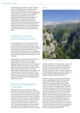 COPING WITH SCARCITY126
Rainfall-runoff
processes in wadis
As indicated earlier, the amount of rain falling
in the wadi watershed is the dominant factor
in determining the magnitude of flows in wadis
(Tarolli et al. 2012 and Al-Weshah 2002). Al-Rawas
and Valeo (2010) found that the effect of key
physiographic characteristics such as drainage
area, wadi slope, watershed mean elevation, and
land use decreased as the magnitude of the flow
increases.
Flash floods are common in the Mediterranean
region (Tarolli et al. 2012) and have been
catastrophic to many communities where
development has encroached on the flow path of
wadis (Sen 2008). Thus there is a need to better
assess flood risk and understand the processes
behind such events (Tarolli et al. 2012). Al-
Rawas (2009) indicated that there are gaps in the
understanding of flash floods in wadis. These
gaps are mainly related to the understanding of
rainstorm characteristics in arid and semi-arid
regions and incomplete understanding of wadi
channel processes.
Compared to other countries in the region,
Lebanon has abundant precipitation in the form
of rain and snow. Nearly all of the country’s water
resources originate from rainfall and snowmelt
that recharge groundwater and feed a multitude
of streams and rivers that are mostly contained
within the nation’s territories. Lebanon’s climate
is typical of the Mediterranean region and is
characterized by four distinct seasons. It has a
short rainy season followed by a relatively long
dry period. The physiographic features of the
country have a marked effect on water resources
Water resources in
Lebanon
In developing wadi systems as water resource
assets, consideration must be given to their
natural and anthropogenic characteristics.
Natural aspects of concern are the physiographic
characteristics of the wadis being managed
together with precipitation, erosion and
sedimentation potential, evapotranspiration
potential within the wadi, expected flows
and recharge, etc. Management of human
activities within wadis must be addressed in any
development plan to assess the impact of the
wadi management plan on the people living and
working in the area. Thus, the socioeconomic
perspective becomes a key component of such
plans.
and their distribution throughout the country. The
country’s distinct features are its two parallel
mountain ranges running north to south: Mount
Lebanon in the west and the Anti-Lebanon in
the east. The Mount Lebanon range is separated
from the Mediterranean by a narrow coastal plain,
while the Beqa’a Valley separates the Mount
Lebanon range from the Anti-Lebanon.
Rainfall in Lebanon is greatly influenced by the
country’s physiographic features. The coastal
plain and the western slopes of the Mount
Lebanon mountain range receive the highest
amount of rainfall (600-2,000 mm). Next is the
southern section of the Beqa’a (600-1,000 mm).
The plain’s middle and northern portions have
less rainfall (200-600 mm) and the Anti-Lebanon
receives the least amount of rain. In all regions,
rainfall is concentrated in a very short period
between November and April. Typically, January
is the wettest month followed by December and
February. The greatest evaporation rate occurs
in the months of July, August and September
(Ministry of the Environment 2001). In a normal
year, about 47 percent of rainfall over the country
is estimated to flow to the sea, or to neighboring
countries through the rivers and groundwater
(Ministry of Energy and Water 2012).
Figure 2
Wadi Qadisha, Lebanon, 2012. Source: Eileen Hofstetter.
 