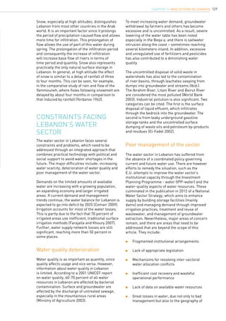 127
Constraints facing
Lebanon’s water
sector
The water sector in Lebanon has suffered from
the absence of a coordinated policy governing
current and future water use. There are however
efforts to remedy the situation, such as the
E.U. attempts to improve the water sector’s
institutional capacity through the Investment
Planning Programme - water (IPP-water) and the
water-quality aspects of water resources. These
culminated in the publication in 2012 of a National
Water Sector Strategy, which aims to enhance
supply by building storage facilities (mainly
dams) and managing demand through improved
irrigation practices, treatment and reuse of
wastewater, and management of groundwater
extraction. Nevertheless, major areas of concern
remain, and there are areas that need to be
addressed that are beyond the scope of this
article. They include:
	 Fragmented institutional arrangements
	 Lack of appropriate legislation
	 Mechanisms for resolving inter-sectoral 		
	 water allocation conflicts
	 Inefficient cost recovery and wasteful 		
	 operational performance
	 Lack of data on available water resources
	 Great losses in water, due not only to bad 		
	 management but also to the geography of 		
The water sector in Lebanon faces several
constraints and problems, which need to be
addressed through an integrated approach that
combines practical technology with political and
social support to avoid water shortages in the
future. The major difficulties include: increasing
water scarcity, deterioration of water quality and
poor management of the water sector.
Demands on the limited amounts of available
water are increasing with a growing population,
an expanding economy and larger irrigated
areas. If current demand and management
trends continue, the water balance for Lebanon is
expected to go into deficit by 2025 (Comair 2009).
Irrigation accounts for most of the water losses.
This is partly due to the fact that 70 percent of
irrigated areas use inefficient, traditional surface
irrigation methods (Farajalla and Khoury 2007).
Further, water supply network losses are still
significant, reaching more than 50 percent in
some places.
Water quality deterioration
Poor management of the sector
Water quality is as important as quantity, since
quality affects usage and vice versa. However,
information about water quality in Lebanon
is limited. According to a 2001 UNICEF report
on water quality, 60-70 percent of all water
resources in Lebanon are affected by bacterial
contamination. Surface and groundwater are
affected by the discharge of untreated sewage,
especially in the mountainous rural areas
(Ministry of Agriculture 2003).
Snow, especially at high altitudes, distinguishes
Lebanon from most other countries in the Arab
world. It is an important factor since it prolongs
the period of precipitation-caused flow and allows
more time for infiltration. This prolongation of
flow allows the use of part of this water during
spring. The prolongation of the infiltration period
and consequently the increase of infiltration
will increase base flow of rivers in terms of
time period and quantity. Snow also represents
practically the only natural surface storage in
Lebanon. In general, at high altitude the effect
of snow is similar to a delay of rainfall of three
to four months. This can be seen, for example,
in the comparative study of rain and flow of the
Yammouneh, where flows following snowmelt are
delayed by about four months in comparison to
that induced by rainfall (Yordanov 1962).
To meet increasing water demand, groundwater
withdrawal by farmers and others has become
excessive and is uncontrolled. As a result, severe
lowering of the water table has been noted
especially in the Beqa’a, and there is saltwater
intrusion along the coast – sometimes reaching
several kilometers inland. In addition, excessive
and unregulated use of fertilizers and pesticides
has also contributed to a diminishing water
quality.
The uncontrolled disposal of solid waste in
watersheds has also led to the contamination
of river basins, through leachates seeping from
dumps into groundwater and streams (Ibid.).
The Ibrahim River, Litani River and Beirut River
are considered the most polluted (World Bank
2003). Industrial pollution is also significant. Two
categories can be cited. The first is the surface
disposal of liquid effluent, which infiltrates
through the bedrock into the groundwater. The
second is from leaky underground gasoline
storage tanks and the uncontrolled surface
dumping of waste oils and petroleum by-products
and residues (El-Fadel 2002).
chapter 13. Wadi Systems in Lebanon
 