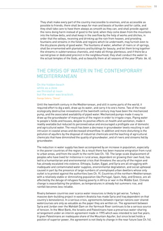 11
	 They shall make every part of the country inaccessible to enemies, and as accessible as
	 possible to friends; there shall be ways for man and beasts of burden and for cattle, and
	 they shall take care to have them always as smooth as they can; and shall provide against
	 the rains doing harm instead of good to the land, when they come down from the mountains
	 into the hollow dells; and shall keep in the overflow by the help of works and ditches, in
	 order that the valleys, receiving and drinking up the rain from heaven, and providing
	 fountains and streams in the fields and regions which lie underneath, may furnish even to
	 the dry places plenty of good water. The fountains of water, whether of rivers or of springs,
	 shall be ornamented with plantations and buildings for beauty; and let them bring together
	 the streams in subterraneous channels, and make all things plenteous; and if there be a
	 sacred grove or dedicated precinct in the neighbourhood, they shall conduct the water to
	 the actual temples of the Gods, and so beautify them at all seasons of the year (Plato: bk. 6).
The crisis of water in the contemporary
Mediterranean
Until the twentieth century in the Mediterranean, and still in some parts of the world, it
required effort to dig a well, draw up its water, and carry it to one’s home. Two of the most
ecologically destructive innovations of the twentieth century may have been the mechanized
pump, and the associated availability of piped water. Mechanized pumps made it easy to
draw up the groundwater of many parts of the region in order to irrigate crops. Piping water
to people’s fields and houses, despite its positive effects on health and sanitation, made it
readily available but reduced its perceived value and encouraged a profligate use of domestic
and agricultural water. The result has been a decrease in groundwater levels resulting in salt
intrusion in coastal areas and decreased streamflow. In addition and more disturbing is the
pollution of aquifers by the disposal of industrial chemicals and the leaching of agricultural
chemicals that have diminished the quality of groundwater, and of rivers and streams fed by
groundwater.
The reduction in water supply has been accompanied by an increase in population, especially
in the poorer countries of the region. As a result there has been massive emigration from rural
to urban areas, and from the south to the north (see Ch. 10). The large-scale displacement of
peoples who have lived for millennia in rural areas, dependent on growing their own food, has
led to a humanitarian and environmental crisis that threatens the security of the region and
has already escalated into violence. Ethiopia, Sudan, Egypt, and Syria are all struggling with
inadequate and contaminated water supplies, environmental degradation, and social upheaval
caused in part by the presence of large numbers of unemployed urban dwellers whose only
outlet is to protest against the authorities (see Ch. 9). Countries of the northern Mediterranean
with a relatively stable or diminishing population like Portugal, Spain, Italy, and Greece, are all
affected by the deluge of refugees fleeing poverty in Africa or war in the Middle East. Climate
change is exacerbating the problem, as temperatures in already hot summers rise, and
rainfall becomes less reliable.
Rivalry between countries over scarce water resources is likely to get worse. Turkey’s
massive dam-building project in eastern Anatolia has made Syria and Iraq dependent on that
country’s benevolence. In a serious crisis, agreements between riparian nations over shared
watercourses are only as valuable as the paper they are written on. The agreement between
Syria and Jordan over the Wahdah Dam on the Yarmouk River continues to be a serious source
of tension. In the West Bank, the Israelis and Palestinians have a precarious water-sharing
arrangement under an interim agreement made in 1995 which was intended to last five years.
It gives Palestinians an inadequate share of the Mountain Aquifer, but since Israel holds a
position of superior power, the agreement is not likely to change in the near future (see Ch.14).
On the hidden beach
white as a dove
we thirsted at noon
but the water was brackish.
George Seferis, “Denial”
INTRODUCTION
 