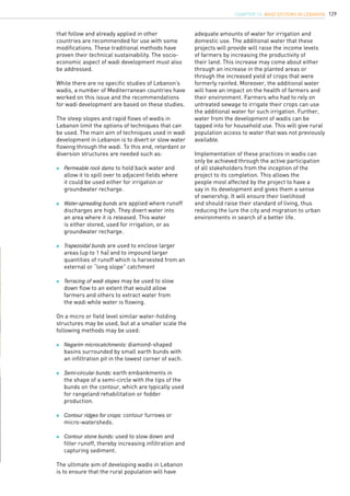 129
that follow and already applied in other
countries are recommended for use with some
modifications. These traditional methods have
proven their technical sustainability. The socio-
economic aspect of wadi development must also
be addressed.
While there are no specific studies of Lebanon’s
wadis, a number of Mediterranean countries have
worked on this issue and the recommendations
for wadi development are based on these studies.
The steep slopes and rapid flows of wadis in
Lebanon limit the options of techniques that can
be used. The main aim of techniques used in wadi
development in Lebanon is to divert or slow water
flowing through the wadi. To this end, retardant or
diversion structures are needed such as:
	 Permeable rock dams to hold back water and 		
	 allow it to spill over to adjacent fields where 		
	 it could be used either for irrigation or 		
	 groundwater recharge.
	 Water-spreading bunds are applied where runoff 	
	 discharges are high. They divert water into
	 an area where it is released. This water
	 is either stored, used for irrigation, or as 		
	 groundwater recharge.
	 Trapezoidal bunds are used to enclose larger
	 areas (up to 1 ha) and to impound larger
	 quantities of runoff which is harvested from an
	 external or “long slope” catchment
	 Terracing of wadi slopes may be used to slow 	
	 down flow to an extent that would allow 		
	 farmers and others to extract water from 		
	 the wadi while water is flowing.
On a micro or field level similar water-holding
structures may be used, but at a smaller scale the
following methods may be used:
	 Negarim microcatchments: diamond-shaped 		
	 basins surrounded by small earth bunds with 		
	 an infiltration pit in the lowest corner of each.
	 Semi-circular bunds: earth embankments in 		
	 the shape of a semi-circle with the tips of the 		
	 bunds on the contour, which are typically used
	 for rangeland rehabilitation or fodder 			
	 production.
	 Contour ridges for crops: contour furrows or 		
	 micro-watersheds.
	 Contour stone bunds: used to slow down and
	 filter runoff, thereby increasing infiltration and
	 capturing sediment.
The ultimate aim of developing wadis in Lebanon
is to ensure that the rural population will have
adequate amounts of water for irrigation and
domestic use. The additional water that these
projects will provide will raise the income levels
of farmers by increasing the productivity of
their land. This increase may come about either
through an increase in the planted areas or
through the increased yield of crops that were
formerly rainfed. Moreover, the additional water
will have an impact on the health of farmers and
their environment. Farmers who had to rely on
untreated sewage to irrigate their crops can use
the additional water for such irrigation. Further,
water from the development of wadis can be
tapped into for household use. This will give rural
population access to water that was not previously
available.
Implementation of these practices in wadis can
only be achieved through the active participation
of all stakeholders from the inception of the
project to its completion. This allows the
people most affected by the project to have a
say in its development and gives them a sense
of ownership. It will ensure their livelihood
and should raise their standard of living, thus
reducing the lure the city and migration to urban
environments in search of a better life.
chapter 13. Wadi Systems in Lebanon
 
