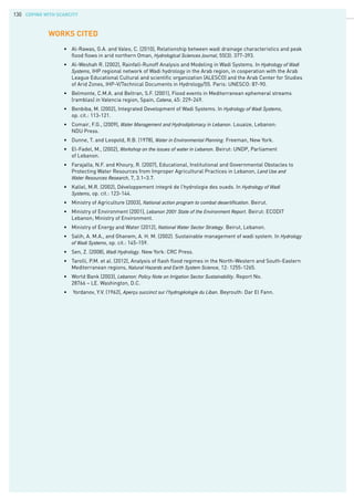 COPING WITH SCARCITY130
•	 Al-Rawas, G.A. and Valeo, C. (2010), Relationship between wadi drainage characteristics and peak 	
	 flood flows in arid northern Oman, Hydrological Sciences Journal, 55(3): 377-393.
•	 Al-Weshah R. (2002), Rainfall-Runoff Analysis and Modeling in Wadi Systems. In Hydrology of Wadi		
	 Systems, IHP regional network of Wadi hydrology in the Arab region, in cooperation with the Arab 		
	 League Educational Cultural and scientific organization (ALESCO) and the Arab Center for Studies 	
	 of Arid Zones, IHP-V/Technical Documents in Hydrology/55. Paris: UNESCO: 87-90.
•	 Belmonte, C.M.A. and Beltran, S.F. (2001), Flood events in Mediterranean ephemeral streams 		
	 (ramblas) in Valencia region, Spain, Catena, 45: 229-249.
•	 Benbiba, M. (2002), Integrated Development of Wadi Systems. In Hydrology of Wadi Systems,
	 op. cit.: 113-121.
•	 Comair, F.G., (2009), Water Management and Hydrodiplomacy in Lebanon. Louaize, Lebanon:
	 NDU Press.
•	 Dunne, T. and Leopold, R.B. (1978), Water in Environmental Planning. Freeman, New York.
•	 El-Fadel, M., (2002), Workshop on the issues of water in Lebanon. Beirut: UNDP, Parliament
	 of Lebanon.
•	 Farajalla, N.F. and Khoury, R. (2007), Educational, Institutional and Governmental Obstacles to 		
	 Protecting Water Resources from Improper Agricultural Practices in Lebanon, Land Use and		
	 Water Resources Research, 7, 3.1–3.7.
•	 Kallel, M.R. (2002), Développement integré de l’hydrologie des oueds. In Hydrology of Wadi		
	 Systems, op. cit.: 123-144.
•	 Ministry of Agriculture (2003), National action program to combat desertification. Beirut.
•	 Ministry of Environment (2001), Lebanon 2001 State of the Environment Report. Beirut: ECODIT 		
	 Lebanon; Ministry of Environment.
•	 Ministry of Energy and Water (2012), National Water Sector Strategy. Beirut, Lebanon.
•	 Salih, A. M.A., and Ghanem, A. H. M. (2002). Sustainable management of wadi system. In Hydrology
	 of Wadi Systems, op. cit.: 145-159.
•	 Sen, Z. (2008), Wadi Hydrology. New York: CRC Press.
•	 Tarolli, P.M. et al. (2012), Analysis of flash flood regimes in the North-Western and South-Eastern 	
	 Mediterranean regions, Natural Hazards and Earth System Science, 12: 1255-1265.
•	 World Bank (2003), Lebanon: Policy Note on Irrigation Sector Sustainability. Report No.
	 28766 – LE. Washington, D.C.
•	 Yordanov, Y.V. (1962), Aperçu succinct sur l’hydrogéologie du Liban. Beyrouth: Dar El Fann.
WORKs CITED
 