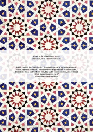 Water is the blood in our veins.
Levi Eshkol, Israeli prime minister, 1962
Rabbi Shimon Bar Yochai said: “Three things are of equal importance -
earth, humans and rain.” Rabbi Levi ben Hiyyata said “without earth,
there is no rain, and without rain, the earth cannot endure, and without
either, humans cannot exist”.
Midrash B’reshith Rabbah 13:3
 