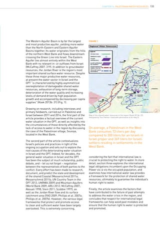 133
The Western Aquifer Basin is by far the largest
and most productive aquifer, yielding more water
than the North-Eastern and Eastern Aquifer
Basins together. Its water originates from the hills
of the northern West Bank and flows downstream
crossing the Green Line into Israel. The Eastern
Aquifer lies almost entirely within the West
Bank with no relevant in- or outflows from Israel
(McCaffrey 2007: 319). In addition to groundwater
resources, the Jordan River is the region’s most
important shared surface water resource. Despite
these three major productive water resources,
at present the water sector in Israel and the
OPT “is characterized by highly asymmetrical
overexploitation of damageable shared water
resources, exhaustion of long-term storage,
deterioration of the water quality and increasing
levels of demand driven by high population
growth and accompanied by decreasing per capita
supplies” (Koek 2013b: 21) (Fig. 1).
Drawing on research, including interviews and
primary fieldwork, carried out in Palestine and
Israel between 2011 and 2014, the first part of the
article provides a factual overview of the current
water situation in the OPT, as well as insights into
the circumstances of those directly affected by the
lack of access to water in the region by discussing
the case of the Palestinian village, Sousiya,
located in the West Bank.
The second part of the article contextualizes
Israel’s policies and practices in light of the
ongoing occupation and sets out to explore the
root causes of the deteriorating water situation
in Israel and the OPT. Indeed, for decades, the
general water situation in Israel and the OPT
has been the subject of much scholarship, public
debate, and – let us not forget – negotiation
between the representatives of both parties to the
conflict. Every effort has been made to research,
document, and predict the state and development
of the shared Coastal (Messerschmid 2011a;
Messerschmid 2011b; UN Country Team in the
OPT 2012; UNRWA 2009) and Mountain Aquifers
(World Bank 2009; ARIJ 2012; McCaffrey 2007;
Abouali 1998; Stein 2011; Scobbie 1997), as
well as the Jordan River flow and its surface
catchment area (FAO 2009; Phillips et al. 2007a;
Phillips et al. 2007b). However, the various legal
frameworks that protect and promote access
to clean and sufficient water have been largely
overlooked. This is extremely concerning,
considering the fact that international law is
crucial to protecting the right to water. In more
detail, section three explores the international
legal obligations incumbent upon the Occupying
Power vis-à-vis the occupied population, and
examines how international water law provides
a framework for the protection of shared water
resources, ultimately to guarantee the individual’s
human right to water.
Finally, the article examines the factors that
have contributed to the failure of past attempts
to address the water crisis in the region, and
concludes that respect for international legal
frameworks can help avoid past mistakes and
ensure that the human right to water is protected
and promoted.
Figure 1
Map of the shared water resources in the region (Koek 2013b: 22).
Designed by Tom Palmer. Used with permission of Al-Haq ©.
On average, a Palestinian in the West
Bank consumes 73 liters per day
compared to 300 liters for an Israeli in
Israel proper and 369 liters for Israeli
settlers residing in settlements in the
West Bank.
chapter 14. Palestinian water resources
 