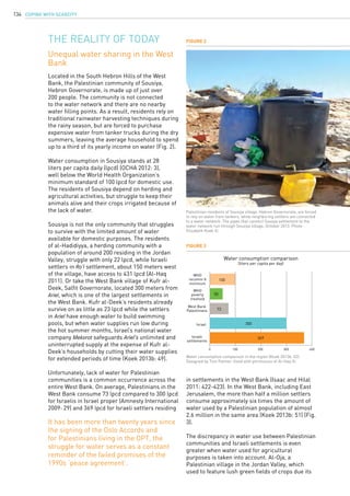 COPING WITH SCARCITY134
Located in the South Hebron Hills of the West
Bank, the Palestinian community of Sousiya,
Hebron Governorate, is made up of just over
200 people. The community is not connected
to the water network and there are no nearby
water filling points. As a result, residents rely on
traditional rainwater harvesting techniques during
the rainy season, but are forced to purchase
expensive water from tanker trucks during the dry
summers, leaving the average household to spend
up to a third of its yearly income on water (Fig. 2).
Water consumption in Sousiya stands at 28
liters per capita daily (lpcd) (OCHA 2012: 3),
well below the World Health Organization’s
minimum standard of 100 lpcd for domestic use.
The residents of Sousiya depend on herding and
agricultural activities, but struggle to keep their
animals alive and their crops irrigated because of
the lack of water.
Sousiya is not the only community that struggles
to survive with the limited amount of water
available for domestic purposes. The residents
of al-Hadidiyya, a herding community with a
population of around 200 residing in the Jordan
Valley, struggle with only 22 lpcd, while Israeli
settlers in Ro’i settlement, about 150 meters west
of the village, have access to 431 lpcd (Al-Haq
2011). Or take the West Bank village of Kufr al-
Deek, Salfit Governorate, located 300 meters from
Ariel, which is one of the largest settlements in
the West Bank. Kufr al-Deek’s residents already
survive on as little as 23 lpcd while the settlers
in Ariel have enough water to build swimming
pools, but when water supplies run low during
the hot summer months, Israel’s national water
company Mekorot safeguards Ariel’s unlimited and
uninterrupted supply at the expense of Kufr al-
Deek’s households by cutting their water supplies
for extended periods of time (Koek 2013b: 49).
Unfortunately, lack of water for Palestinian
communities is a common occurrence across the
entire West Bank. On average, Palestinians in the
West Bank consume 73 lpcd compared to 300 lpcd
for Israelis in Israel proper (Amnesty International
2009: 29) and 369 lpcd for Israeli settlers residing
The reality of today
Unequal water sharing in the West
Bank
in settlements in the West Bank (Isaac and Hilal
2011: 422-423). In the West Bank, including East
Jerusalem, the more than half a million settlers
consume approximately six times the amount of
water used by a Palestinian population of almost
2.6 million in the same area (Koek 2013b: 51) (Fig.
3).
The discrepancy in water use between Palestinian
communities and Israeli settlements is even
greater when water used for agricultural
purposes is taken into account. Al-Oja, a
Palestinian village in the Jordan Valley, which
used to feature lush green fields of crops due its
0 100 200 300 400
WHO
recomm’d
minimum
Water consumption comparison
(liters per capita per day)
WHO
poverty
treshold
West Bank
Palestinians
Israel
Israeli
settlements
369
300
73
50
100
Figure 3
Water consumption comparison in the region (Koek 2013b: 52).
Designed by Tom Palmer. Used with permission of Al-Haq ©.
Figure 2
Palestinian residents of Sousiya village, Hebron Governorate, are forced
to rely on water from tankers, while neighboring settlers are connected
to a water network. The pipes that connect Suseya settlement to the
water network run through Sousiya village, October 2013. Photo:
Elisabeth Koek ©.
It has been more than twenty years since
the signing of the Oslo Accords and
for Palestinians living in the OPT, the
struggle for water serves as a constant
reminder of the failed promises of the
1990s ‘peace agreement’.
 