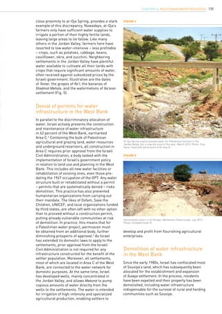 135
In parallel to the discriminatory allocation of
water, Israel actively prevents the construction
and maintenance of water infrastructure
in 62 percent of the West Bank, earmarked
Area C.2
Containing the bulk of Palestinian
agricultural and grazing land, water resources
and underground reservoirs, all construction in
Area C requires prior approval from the Israeli
Civil Administration, a body tasked with the
implementation of Israel’s government policy
in relation to land use and planning in the West
Bank. This includes all new water facilities or
rehabilitation of existing ones, even those pre-
dating the 1967 occupation of the OPT. Any water
structure built or rehabilitated without a permit
– permits that are systematically denied – risks
demolition. This practice has also prevented
humanitarian organizations from carrying out
their mandate. The likes of Oxfam, Save the
Children, UNICEF, and local organizations funded
by third states, are often left with no other option
than to proceed without a construction permit,
putting already vulnerable communities at risk
of demolition. In practice, this means that for
a Palestinian water project, permission must
be obtained from an additional body, further
diminishing prospects of approval.3
As Israel
has extended its domestic laws to apply to the
settlements, prior approval from the Israeli
Civil Administration is not required for any
infrastructure constructed for the benefit of the
settler population. Moreover, all settlements,
most of which are located in Area C of the West
Bank, are connected to the water network for
domestic purposes. At the same time, Israel
has developed wells, mainly concentrated in
the Jordan Valley, and allows Mekorot to pump
copious amounts of water directly from the
wells to the settlements. The water is intended
for irrigation of high-intensity and specialized
agricultural production, enabling settlers to
Denial of permits for water
infrastructure in the West Bank
Demolition of water infrastructure
in the West Bank
Figure 4
Figure 5
Al-Oja Spring used to provide water for Palestinian farmers in the
Jordan Valley, but is now dry most of the year, March 2013. Photo: Tony
Kane. Used with permission of Al-Haq ©.
Demolished cistern in Al-Khadar, Bethlehem Governorate, July 2012.
Photo: Elisabeth Koek ©.
close proximity to al-Oja Spring, provides a stark
example of this discrepancy. Nowadays, al-Oja’s
farmers only have sufficient water supplies to
irrigate a portion of their highly fertile lands,
leaving large areas to lie fallow. Like many
others in the Jordan Valley, farmers here have
resorted to low water-intensive – less profitable
– crops, such as potatoes, cabbage, beans,
cauliflower, okra, and zucchini. Neighboring
settlements in the Jordan Valley have plentiful
water available to cultivate all their lands with
crops that require significant amounts of water,
often received against subsidized prices by the
Israeli government. Illustrative are the dates
of Tomer, the grapes of Ro’i, the bananas of
Shadmot Mehola, and the watermelons of Na’aran
settlement (Fig. 5).
Since the early 1980s, Israel has confiscated most
of Sousiya’s land, which has subsequently been
allocated for the establishment and expansion
of Suseya settlement. In the process, residents
have been expelled and their property has been
demolished, including water infrastructure
indispensable for the survival of rural and herding
communities such as Sousiya.
develop and profit from flourishing agricultural
enterprises.
chapter 14. Palestinian water resources
 
