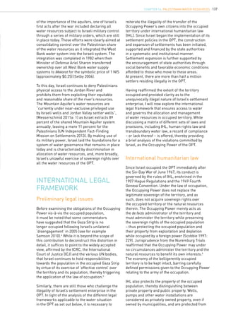 137
of the importance of the aquifers, one of Israel’s
first acts after the war included declaring all
water resources subject to Israeli military control
through a series of military orders, which are still
in place today. These efforts were clearly aimed at
consolidating control over the Palestinian share
of the water resources as it integrated the West
Bank water system into the Israeli system. The
integration was completed in 1982 when then
Minister of Defense Ariel Sharon transferred
ownership over all West Bank water supply
systems to Mekorot for the symbolic price of 1 NIS
(approximately $0.25) (Selby 2006).
To this day, Israel continues to deny Palestinians
physical access to the Jordan River and
prohibits them from exploiting their equitable
and reasonable share of the river’s resources.
The Mountain Aquifer’s water resources are
“currently under near-exclusive privileged use
by Israeli wells and Jordan Valley settler wells”,
(Messerschmid 2011a: 1) as Israel extracts 89
percent of the shared Mountain Aquifer system
annually, leaving a mere 11 percent for the
Palestinians (UN Independent Fact-Finding
Mission on Settlements 2013). By making use of
its military power, Israel laid the foundations for a
system of water governance that remains in place
today and is characterized by discrimination in
allocation of water resources, and, more broadly,
Israel’s unlawful exercise of sovereign rights over
all the water resources of the OPT.
International legal
framework
Preliminary legal issues
International humanitarian law
Before examining the obligations of the Occupying
Power vis-à-vis the occupied population,
it must be noted that some commentators
have suggested that the Gaza Strip is no
longer occupied following Israel’s unilateral
‘disengagement’ in 2005 (see for example
Samson 2010).4
While it is beyond the scope of
this contribution to deconstruct this distortion in
detail, it suffices to point to the widely accepted
view, affirmed by the ICRC, the International
Court of Justice (ICJ) and the various UN bodies,
that Israel continues to hold responsibilities
towards the population in the occupied Gaza Strip
by virtue of its exercise of ‘effective control’ over
the territory and its population, thereby triggering
the application of the law of occupation.5
Similarly, there are still those who challenge the
illegality of Israel’s settlement enterprise in the
OPT. In light of the analysis of the different legal
frameworks applicable to the water situation
in the OPT as set out below, it is necessary to
reiterate the illegality of the transfer of the
Occupying Power’s own citizens into the occupied
territory under international humanitarian law
(IHL). Since Israel began the implementation of its
settlement policies in the OPT, the construction
and expansion of settlements has been initiated,
supported and financed by the state authorities
in a systematic and institutional manner.
Settlement expansion is further supported by
the encouragement of state authorities through
social benefits and favorable economic conditions
afforded to those who move to these areas.
At present, there are more than half a million
settlers residing illegally in the OPT.
Having reaffirmed the extent of the territory
occupied and provided clarity as to the
unequivocally illegal nature of Israel’s settlement
enterprise, I will now explore the international
legal framework that ensures access to water
and governs the allocation and management
of water resources in occupied territory. While
discussing a matrix of different sets of laws and
provisions, including IHL, human rights law and
transboundary water law, a record of compliance
– or lack thereof – is offered, thereby providing
a brief analysis of the violations committed by
Israel, as the Occupying Power of the OPT.
Since Israel occupied the OPT immediately after
the Six-Day War of June 1967, its conduct is
governed by the rules of IHL, enshrined in the
1907 Hague Regulations and the 1949 Fourth
Geneva Convention. Under the law of occupation,
the Occupying Power does not replace the
legitimate sovereign of the territory, and as
such, does not acquire sovereign rights over
the occupied territory or the natural resources
therein. The Occupying Power merely acts as
the de facto administrator of the territory and
must administer the territory while preserving
the sovereign rights of the occupied population
– thus protecting the occupied population and
their property from exploitation and depletion
while occupied by a foreign power (Scobbie 1997:
229). Jurisprudence from the Nuremburg Trials
reaffirmed that the Occupying Power may under
no circumstances administer the territory and the
natural resources to benefit its own interests.6
The economy of the belligerently occupied
territory is to be kept intact, barring carefully
defined permissions given to the Occupying Power
relating to the army of the occupation.
IHL also protects the property of the occupied
population, thereby distinguishing between
private property and public property. Wells,
pumps and other water installations are
considered as privately owned property, even if
owned by municipalities, and are protected from
chapter 14. Palestinian water resources
 