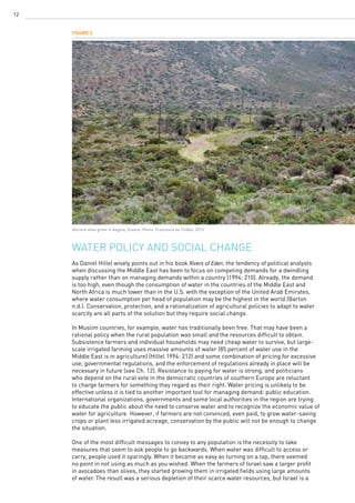 12
Water policy and social change
As Daniel Hillel wisely points out in his book Rivers of Eden, the tendency of political analysts
when discussing the Middle East has been to focus on competing demands for a dwindling
supply rather than on managing demands within a country (1994: 210). Already, the demand
is too high, even though the consumption of water in the countries of the Middle East and
North Africa is much lower than in the U.S. with the exception of the United Arab Emirates,
where water consumption per head of population may be the highest in the world (Barton
n.d.). Conservation, protection, and a rationalization of agricultural policies to adapt to water
scarcity are all parts of the solution but they require social change.
In Muslim countries, for example, water has traditionally been free. That may have been a
rational policy when the rural population was small and the resources difficult to obtain.
Subsistence farmers and individual households may need cheap water to survive, but large-
scale irrigated farming uses massive amounts of water (85 percent of water use in the
Middle East is in agriculture) (Hillel 1994: 212) and some combination of pricing for excessive
use, governmental regulations, and the enforcement of regulations already in place will be
necessary in future (see Ch. 12). Resistance to paying for water is strong, and politicians
who depend on the rural vote in the democratic countries of southern Europe are reluctant
to charge farmers for something they regard as their right. Water pricing is unlikely to be
effective unless it is tied to another important tool for managing demand: public education.
International organizations, governments and some local authorities in the region are trying
to educate the public about the need to conserve water and to recognize the economic value of
water for agriculture. However, if farmers are not convinced, even paid, to grow water-saving
crops or plant less irrigated acreage, conservation by the public will not be enough to change
the situation.
One of the most difficult messages to convey to any population is the necessity to take
measures that seem to ask people to go backwards. When water was difficult to access or
carry, people used it sparingly. When it became as easy as turning on a tap, there seemed
no point in not using as much as you wished. When the farmers of Israel saw a larger profit
in avocadoes than olives, they started growing them in irrigated fields using large amounts
of water. The result was a serious depletion of their scarce water resources, but Israel is a
Figure 2
Ancient olive grove in Aegina, Greece. Photo: Francesca de Châtel, 2013.
 