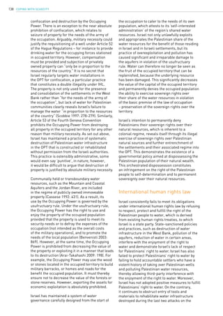 COPING WITH SCARCITY138
confiscation and destruction by the Occupying
Power. There is an exception to the near absolute
prohibition of confiscation, which relates to
seizure of property for the needs of the army of
the occupation. Arguably, military necessity could
justify the requisitioning of a well under Article 52
of the Hague Regulations – for instance to provide
drinking water for the occupying forces stationed
in occupied territory. However, compensation
must be provided and subjection of privately
owned property can “only be in proportion to the
resources of the country.” It is no secret that
Israel regularly targets water installations in
the OPT for confiscation, a particular practice
that constitutes a double illegality under IHL.
The property is not only used for the presence
and consolidation of the settlements in the West
Bank rather than “for the needs of the army of
the occupation”, but lack of water for Palestinian
communities clearly reveals Israel’s failure to
manage the water “in proportion to the resources
of the country” (Scobbie 1997: 278-279). Similarly,
Article 53 of the Fourth Geneva Convention
prohibits the Occupying Power from destroying
all property in the occupied territory for any other
reason than military necessity. As set out above,
Israel has maintained a practice of systematic
destruction of Palestinian water infrastructure
in the OPT that is constructed or rehabilitated
without permission from the Israeli authorities.
This practice is ostensibly administrative, some
would even say ‘punitive’, in nature, however,
it would be difficult to argue that destruction of
property is justified by absolute military necessity.
Communally held or transboundary water
resources, such as the Mountain and Coastal
Aquifers and the Jordan River, are included
in the regime of publicly owned immoveable
property (Cassese 1992: 431). As a result, its
use by the Occupying Power is governed by the
usufructuary rule. Under the usufructuary rule,
the Occupying Power has the right to use and
enjoy the property of the occupied population
provided that the property is used to meet its
security needs or to defray the expenses of the
occupation (not intended as the overall costs
of the military operations), and to promote the
needs of the local population (Benvenisti 2003:
869). However, at the same time, the Occupying
Power is prohibited from decreasing the value of
the property or exploiting it in a manner that leads
to its destruction (Arai-Takahashi 2009: 198). For
example, the Occupying Power may use the wood
or stones located in the occupied territory to build
military barracks, or homes and roads for the
benefit the occupied population. It must thereby
ensure not to decrease the value of the forests or
stone reserves. However, exporting the assets for
economic exploitation is absolutely prohibited.
Israel has maintained a system of water
governance carefully designed from the start of
the occupation to cater to the needs of its own
population, which attests to its ‘self-interested
administration’ of the region’s shared water
resources. Israel not only unlawfully exploits
and appropriates the Palestinian share of the
water resources for the benefit of those residing
in Israel and in Israeli settlements, but its
practice of overexploitation and pollution has
caused significant and irreparable damage to
the aquifers in violation of the usufructuary
rule. Water can therefore no longer be seen as
the fruit of the occupied territory that can be
replenished, because the underlying resource
has been damaged. This significantly decreases
the value of the capital of the occupied territory
and permanently denies the occupied population
the ability to exercise sovereign rights over
their share of the water resources in violation
of the basic premise of the law of occupation
– preservation of the sovereign rights over the
territory.
Israel’s intention to permanently deny
Palestinians their sovereign rights over their
natural resources, which is inherent to a
colonial regime, reveals itself through its illegal
exercise of sovereign rights over Palestinian
natural sources and further entrenchment of
the settlements and their associated regime into
the OPT. This demonstrates the existence of a
governmental policy aimed at dispossessing the
Palestinian population of their natural wealth.
This orchestrated dispossession constitutes
an infringement on the right of the Palestinian
people to self-determination and to permanent
sovereignty over their natural resources.
International human rights law
Israel consistently fails to meet its obligations
under international human rights law by refusing
to respect, protect and fulfill the right of the
Palestinian people to water, which is derived
from existing human rights treaties, to which
Israel is a state party. State-sanctioned policies
and practices, such as destruction of water
infrastructure in the West Bank, pollution of the
aquifers, reduction of water in certain areas,
interfere with the enjoyment of the right to
water and demonstrate Israel’s lack of respect
for Palestinians’ right to water. Israel has also
failed to protect Palestinians’ right to water by
failing to hold accountable settlers who have a
violent history of taking over Palestinian wells
and polluting Palestinian water resources,
thereby allowing third-party interference with
the enjoyment of the right to water. Moreover,
Israel has not adopted positive measures to fulfill
Palestinians’ right to water. On the contrary,
it continues to obstruct entry of tools and
materials to rehabilitate water infrastructure
destroyed during the last two attacks on the
 