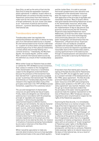 139
Transboundary water law regulates the
relationship between two states in whose territory
part of an international watercourse is situated.
An international watercourse must be understood
as “a system of surface waters and groundwaters
constituting by virtue of their physical relationship
a unitary whole and normally flowing into a
common terminus.”7
Individually, the Mountain
Aquifer, the Coastal Aquifer, and the Jordan
River constitute international watercourses by
this definition as a result of their transboundary
nature.
While neither Israel nor Palestine have acceded
or ratified the 1997 UN Watercourses Convention,
their conduct in relation to the management
of the shared water resources is nonetheless
subject to the obligations enshrined therein,
because the provisions of the Convention have
been derived from “a general practice accepted
as law” (customary international law).8
The 2008
Draft Articles on Transboundary Aquifers are also
relevant in this regard and reflect many of the
principles enshrined in the 1997 UN Watercourses
Convention, supportive of its customary nature.9
The use and management of shared water
resources are governed by two key principles.
Firstly, states are obliged to use international
watercourses in accordance with the prevailing
principle of ‘equitable and reasonable
utilization’,10
which ensures equitable
apportionment based on different factors,
including, but not limited to, the natural character
of the water source, availability of alternative
water sources, and human dependence. Secondly,
states must “take all appropriate measures to
prevent the causing of significant harm to other
watercourse States.”11
The ‘no-harm rule’ is not
limited to direct harm of the watercourse, but
includes impediments to the actual use of the
watercourse of one state by the other, for instance
in situations of excessive pumping of groundwater
by one state or diversion of the flow of the
watercourse upstream.
While it would be speculative to make any
concrete determinations here as to how equitable
apportionment looks in the case of both aquifers
Transboundary water law
and the Jordan River, it is safe to conclude
that Israel’s predominance over allocation and
management of the shared water resources
does not inspire much confidence in a good-
faith application of the principle of equitable and
reasonable utilization. Many of Israel’s efforts
have gone towards diminishing Palestinian access
to the shared water resources, which today
stands at a mere 10 percent overall. Through
the implementation of day-to-day policies and
practices, Israel ensures that the remaining
90 percent stays beyond Palestinian reach.
Additionally, as Israel has other water resources
available and is much more technologically
and economically advanced in the areas of
water management and desalination than the
Palestinians, a 90 percent versus 10 percent
utilization ratio can hardly be considered
equitable and reasonable. And while Israel
continues to extract far beyond its equitable and
reasonable share of the transboundary waters,
causing significant harm to the watercourses
through increased pollution and salinization in the
process, the burden is borne by the Palestinian
population.
The Oslo Accords
It has been more than twenty years since the
signing of the Oslo Accords and for Palestinians
living in the OPT, the struggle for water serves
as a constant reminder of the failed promises of
the 1990s ‘peace agreement’. The Oslo Accords
promised Palestinians greater access to the
water resources of the OPT and to temporarily
address water problems in the OPT until a ‘final
status agreement’ was reached. However, from
the get-go it should have been evident that
the principles of the water-sharing agreement
would not make the slightest improvement to the
lives of Palestinians. Why? Simply put, because
negotiations were not premised on respect for the
rights of the Palestinian population.
Examining the Oslo Accords, it is immediately
striking that there is no mention of water in the
body of the Interim Agreement itself. This seems
strange considering the obvious importance
of water for both parties.12
Instead, water is
dealt with in Article 40, “Water and Sewage”, of
Appendix 1 of Annex III of the Agreement, which
is reflective of the general architecture of the
Oslo II negotiations rather than of a misguided
assumption of relative unimportance. Article 40
opens with an articulation of “Israeli recognition”
of Palestinian water rights in the West Bank,
falsely suggesting that such recognition is a
prerequisite. Let there be no confusion, Palestine
holds sovereign rights to its natural resources on
the basis of international law, not as a result of
“Israeli recognition”.
Gaza Strip, as well as the entry of fuel into the
Gaza Strip to keep the wastewater treatment
plants operational. In addition, Israel’s efforts to
withhold water are aimed at forcibly transferring
Palestinian communities from their homes to
make room for the construction and expansion
of Israeli settlements. As such, Israel uses water
as an “instrument of political and economic
pressure”, a practice absolutely prohibited by
international law.
chapter 14. Palestinian water resources
 