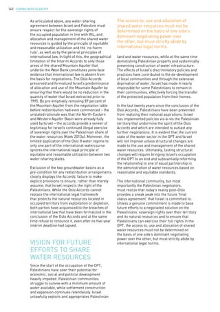COPING WITH SCARCITY140
As articulated above, any water-sharing
agreement between Israel and Palestine must
ensure respect for the sovereign rights of
the occupied population in line with IHL, and
allocation and management of the shared water
resources is guided by the principle of equitable
and reasonable utilization and the ‘no-harm
rule’, as well as by the general principles of
international law. In light of this, the geographical
limitation of the Interim Accords to only those
areas of the shared Mountain Aquifer that
underlie the West Bank constitutes prima facie
evidence that international law is absent from
the basis for negotiations. The Oslo Accords
preserved and formalized Israel’s predominance
of allocation and use of the Mountain Aquifer by
ensuring that there would be no reduction in the
quantity of water that Israel extracted prior to
1995. By pre-emptively removing 87 percent of
the Mountain Aquifer from the negotiation table
before redistribution had even commenced – the
unstated rationale was that the North-Eastern
and Western Aquifer Basin were already fully
used by Israel – the accords provide a veneer of
legitimacy for Israel’s continued illegal exercise
of sovereign rights over the Palestinian share of
the water resources (Koek 2013a). Moreover, the
limited application of the Oslo II water regime to
only one part of the international watercourse
ignores the international legal principle of
equitable and reasonable utilization between two
water-sharing states.
Exclusion of the two groundwater basins as a
pre-condition for any redistribution arrangements
clearly displays the Accords’ failure to make
explicit provisions to ensure, rather than merely
assume, that Israel respects the right of the
Palestinians. While the Oslo Accords cannot
replace the international legal framework
that protects the natural resources located in
occupied territory from exploitation or depletion,
both parties have acquiesced to the breaches of
international law that have been formalized in the
conclusion of the Oslo Accords and at the same
time refuse to renounce it, even after its five-year
interim deadline had lapsed.
Since the start of the occupation of the OPT,
Palestinians have seen their potential for
economic, social and political development
heavily impeded. Palestinian communities
struggle to survive with a minimum amount of
water available, while settlement construction
and expansion continues relentlessly. Israel
unlawfully exploits and appropriates Palestinian
Vision for future
efforts to share
water resources
land and water resources, while at the same time
demolishing Palestinian property and systemically
preventing construction of water infrastructure.
The effects of Israel’s discriminatory policies and
practices have contributed to the de-development
of local communities and through the extensive
deprivation of water, Israel has made it nearly
impossible for some Palestinians to remain in
their communities, effectively forcing the transfer
of the protected population from their homes.
In the last twenty years since the conclusion of the
Oslo Accords, Palestinians have been prevented
from realizing their national aspirations. Israel
has implemented policies vis-à-vis the Palestinian
territory that undermine the spirit of the Oslo
Accords and which are intended to outlast any
further negotiations. It is evident that the current
state of the water sector in the OPT and Israel
will not improve unless structural changes are
made to the use and management of the shared
water resources. Ultimately, lasting structural
changes will require bringing Israel’s occupation
of the OPT to an end and substantially reforming
the relationship to one of equal partnership in
the administration of water resources based on
reasonable and equitable standards.
The international community, but most
importantly the Palestinian negotiators,
must realize that today’s reality post-Oslo
provides a sneak peak into the future ‘final
status agreement’ that Israel is committed to.
Unless a genuine commitment is made to base
future efforts to a negotiated solution on the
Palestinians’ sovereign rights over their territory
and its natural resources and to ensure that
Palestinians can exercise their full rights in the
OPT, the access to, use and allocation of shared
water resources must not be determined on
the basis of one side’s dominant negotiating
power over the other, but must strictly abide by
international legal norms.
The access to, use and allocation of
shared water resources must not be
determined on the basis of one side’s
dominant negotiating power over
the other, but must strictly abide by
international legal norms.
 
