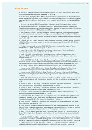 141
•	 Abouali, G. (1998), Natural Resources Under Occupation: The Status of Palestinian Water Under
International Law, Pace International Law Review, 10: 411-574.
•	 Al-Haq (2011), The Right to Water - A Policy of Denial and Forced Displacement in the Occupied Palestinian
Territory. Available at http://www.alhaq.org/advocacy/targets/european-union/501-the-right-to-water-
a-policy-of-denial-and-forced-displacement-in-the-occupied-palestinian-territory, accessed 8 June
2014.
•	 Amnesty International (2009), Troubled Waters: Palestinians Denied Fair Access to Water. London.
•	 Applied Research Institute - Jerusalem (ARIJ) (2012), Water resource allocations in the occupied
Palestinian territory: Responding to Israeli claims. Bethlehem. Available at: http://www.arij.org/files/admin/
specialreports/waterresource2012.pdf, accessed 8 June 2014.
•	 Arai-Takahashi, Y. (2009), The Law of Occupation: Continuity and Change of International Humanitarian
Law, and its Interaction with International Human Rights Law. Leiden/Boston: Martinus Nijhoff Publishers.
•	 Benvenisti, E. (2003), Water Conflicts during the Occupation of Iraq, American Journal of International
Law, 97: 860-872.
•	 Cassese, A. (1992), Powers and Duties of an Occupant in Relation to Land and Natural Resources.
In Playfair, E. (ed.) International Law and the Administration of the Occupied Territories: 419-457. Oxford:
Clarendon Press.
•	 Food and Agriculture Organization (FAO) (2009), Irrigation in the Middle East Region in Figures,
AQUASTAT Survey – 2008, FAO Water Reports 34, Rome.
•	 Isaac, J. and Hilal, J. (2011), Palestinian Landscape and the Israeli-Palestinian Conflict,
International Journal of Environmental Studies, 68: 413-429.
•	 Koek, E. (2013a), Thirsting for water, 20 years after Oslo, The Elders Foundation Guest Blog, 12
September 2013. Available at http://theelders.org/article/thirsting-water-20-years-after-oslo,
accessed 8 June 2014.
•	 Koek, E. (2013b), Water For One People Only: Discriminatory Access and ‘Water-Apartheid’ in the OPT.
Ramallah: Al-Haq. Available at http://www.alhaq.org/publications/publications-index/item/water-for-
one-people-only-discriminatory-access-and-water-apartheid-in-the-opt, accessed 8 June 2014.
•	 McCaffrey, S. (2007), The Law of International Watercourses. New York: Oxford University Press.
•	 Messerschmid, C. (2011a), Back to the Basics – Policy Options for Palestinian Water Sector
Development, draft paper presented at Birzeit University conference ‘Water in Palestine’.
•	 Messerschmid, C. (2011b), Water in Gaza – Problems & Prospects. In Larudee, M. (ed.) Gaza –
Palestine: Out of the Margins. Birzeit: Ibrahim Abu-Lughod Institute of International Studies – Birzeit
University.
•	 OCHA (2012), The Monthly Humanitarian Monitor February 2012. Available at http://www.ochaopt.
org/documents/ocha_opt_the_humanitarian_monitor_2012_03_21_english.pdf, accessed 8 June
2014.
•	 Phillips, D., Attili, S., McCaffrey, S. and Murray, J. (2007a), The Jordan River Basin: 1. Clarification
of the Allocations in the Johnson Plan, Water International, 32: 16-38.
•	 Phillips, D., Attili, S., McCaffrey, S. and Murray, J. (2007b), The Jordan River Basin: 2. Potential
Future Allocations to the Co-Riparians, Water International, 32: 39-62.
•	 Samson, E. (2010), Is Gaza Occupied? Redefining the Status of Gaza under International Law,
American University International Law Review, 25: 915-967.
•	 Scobbie, I. (1997), Natural Resources and Belligerent Occupation: Mutation through Permanent
Sovereignty. In Bowen, S. (ed.) Human Rights, Self-Determination and Political Change in the Occupied
Palestinian Territories, 221-290. The Hague: Martinus Nijhoff Publishers.
•	 Selby, J. (2013), Cooperation, Domination and Colonialism: The Israeli-Palestinian Joint Water
Committee, Water Alternatives, 6: 1-24.
•	 Selby, J. (2006), Joint Mismanagement: Reappraising the Oslo Water Regime. In Shuval, H. and
Dweik, H. (eds), Proceedings of the Second Israeli-Palestinian International Conference on Water for Life in the
Middle East, Jerusalem: Israel/Palestine Centre for Research and Information.
•	 Stein, J., (2011), Waging Waterfare: Israel, Palestinians, and the Need for a New Hydro-Logic to
Govern Water Rights Under Occupation, New York University Journal of International Law and Politics, 44:
165-217.
•	 World Bank (2009), West Bank and Gaza: Assessment of Restrictions on Palestinian Water Sector
Development, Sector Note, April 2009. Washington D. C. Available at: http://siteresources.worldbank.
org/INTWESTBANKGAZA/Resources/WaterRestrictionsReport18Apr2009.pdf, accessed 8 June 2014.
•	 UN Country Team in the OPT (2012), Gaza in 2020: A Liveable Place? Available at http://www.
unrwa.org/userfiles/file/publications/gaza/Gaza%20in%202020.pdf, accessed 8 June 2014.
WORKs CITED
chapter 14. Palestinian water resources
 