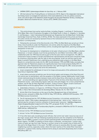 COPING WITH SCARCITY142
•	 UNRWA (2009), Epidemiological Bulletin for Gaza Strip, vol. 1, February 2009.
•	 UN International Fact-Finding Mission on Settlements (2013), Report of the independent international
fact-finding mission to investigate the implications of the Israeli settlements on the civil, political, economic,
social, and cultural rights of the Palestinian people throughout the Occupied Palestinian Territory, including East
Jerusalem, Advanced Unedited Version, January 2013, UNHRC 22nd session.
Endnotes
1.	 This article draws from earlier works by Koek, including: Dugard, J. and Koek, E. (forthcoming
2014) Water Wars: Anti-Privatization Struggles in the Global South. In Alam, S., Atapattu, S., Gonzalez,
C. and Razzaque, J. (eds.) International Environmental Law: Perspectives from the Global South. Cambridge:
Cambridge University Press; Koek, E (2013a, 2013b). The views expressed in this article are those of
the author and do not necessarily represent those of the institutions for which Elisabeth Koek has
worked or currently works.
2.	 Following the conclusion of the Oslo Accords in the 1990s, the West Bank was carved up in three
Areas. Area A and B are under full Palestinian civil control, while the majority of the West Bank
remains under full Israeli civil and military control, including land registration, planning, building and
designation of land use.
3.	 Permission for development or rehabilitation of all water infrastructure in the West Bank, whether
Palestinian- or Israeli-initiated, must first be granted by the Joint Water Committee (JWC), a body
established under the 1995 Oslo Accords as part of the five-year interim arrangement. The JWC is
comprised of equal numbers of Israeli and Palestinian representatives and decisions should be made
by consensus, granting either side the right to veto any proposal. Israel can and has used its veto
power to prevent Palestinians from undertaking any substantial water projects in the West Bank.
Based on a comprehensive study into the JWC records between 1995 and 2008, Selby concludes that
approval rates for Palestinian projects are significantly lower than Israeli projects (Selby 2013: 7).
Furthermore, when Palestinians have exercised their veto right through the JWC, Israel proceeds
unilaterally with water projects that serve the settlements.
4.	 Israel completed the withdrawal of most of its troops and evacuation of the settlements from the
Gaza Strip in September 2005.
5.	 Israel retains exclusive jurisdiction over the territorial waters and airspace of the Gaza Strip and
full control over its land borders, with the exception of the Rafah crossing. Additionally, Israeli troops
remain stationed along the borders between Israel and the Gaza Strip, enforcing the so-called “buffer
zone” – an area extending over approximately 17 percent of the territory of the Gaza Strip barred to
Palestinian access – and conducting regular raids into cities and villages. For a more comprehensive
analysis, see Al-Haq ‘Al-Haq’s Rejoinder to Gisha’s “Scale of Control” Report: Israel’s Continued
Responsibility as the Occupying Power in the Gaza Strip’ (December 2011).
6.	 United States of America v A. Krupp et al., US Military Tribunal at Nuremberg (Judgment, 31 July
1948), in Trials of War Criminals before the Nuremberg Military Tribunals, Vol. IX, 1342-1343.
7.	 Article 2(a) of the Convention on the Law of the Non-Navigational Uses of International
Watercourses, annexed to UNGA, Res 51/229 (21 May 1997) UN Doc. A/RES/51/229 (hereafter: 1997
UN Watercourses Convention).
8.	 The ICJ declared that the 1997 UN Watercourses Convention, in its entirety, and Article 5 in
particular, reflect “[t]he modern development of international law,” which in turn “reflects in an
optimal way the concept of common utilization of shared water resources.” Gabčíkovo-Nagymaros
Project (Hungary/Slovakia) (Judgement) ICJ Rep 1997, paragraph 78, 85, 147 and 150.
9.	 Draft Articles on The Law of Transboundary Aquifers, annexed to UNGA Res 63/124 (15 January
2009) UN Doc. A/RES/63/124.
10.	Article 5 of the 1997 UN Watercourses Convention.
11.	Article 7 of the 1997 UN Watercourses Convention.
12.	It has often been said, including by Israeli officials, that control over water resources was one of
the major causes of the 1967 war following escalating tensions over the completion of the National
Water Carrier (NWC), a project crucial to Israel’s planned growth and development of the coastal and
desert regions. The NWC is a pipeline of three meters in diameter, carrying some 1 million cubic
meters of water per day from Lake Tiberias in northern Israel to the coastal cities of Haifa and Tel
Aviv and to the Negev Desert in the south. The NWC continues to severely affect the water supply in
neighboring countries, especially Jordan, where the lower reaches of the Jordan River have been
reduced to “a saline trickle, leaving Jordanian farms along its east bank desperately short of water”
(McCaffrey 2007: 21).
 