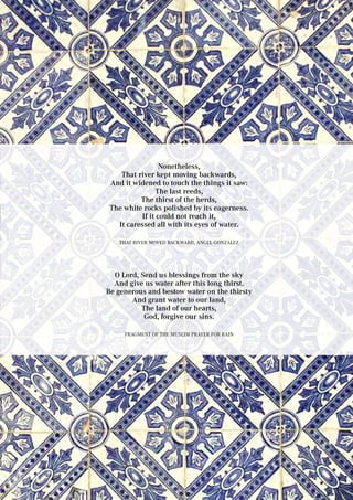 Nonetheless,
That river kept moving backwards,
And it widened to touch the things it saw:
The last reeds,
The thirst of the herds,
The white rocks polished by its eagerness.
If it could not reach it,
It caressed all with its eyes of water.
That river moved backward, Angel Gonzalez
O Lord, Send us blessings from the sky
And give us water after this long thirst.
Be generous and bestow water on the thirsty
And grant water to our land,
The land of our hearts,
God, forgive our sins.
Fragment of the Muslim prayer for rain
 