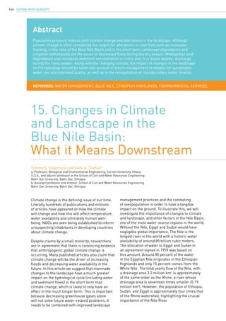 COPING WITH SCARCITY144
Climate change is the defining issue of our time.
Literally hundreds of publications and millions
of articles have appeared on how the climate
will change and how this will affect temperature,
water availability and ultimately human well-
being. NGOs are even being established to inform
unsuspecting inhabitants in developing countries
about climate change.
Despite claims by a small minority, researchers
are in agreement that there is convincing evidence
that anthropogenic global climate change is
occurring. Many published articles also claim that
climate change will be the driver of increasing
floods and decreasing water availability in the
future. In this article we suggest that manmade
changes to the landscape have a much greater
impact on the hydrological cycle (including water
and sediment flows) in the short term than
climate change, which is likely to only have an
effect in the much longer term. This is important
because decreasing greenhouse gases alone
will not solve future water-related problems. It
needs to be combined with improved landscape
15. Changes in Climate
and Landscape in the
Blue Nile Basin:
What it Means Downstream
Tammo S. Steenhuisa
and Seifu A. Tilahunb
a. Professor, Biological and Environmental Engineering, Cornell University, Ithaca,
U.S.A., and adjunct professor at the School of Civil and Water Resources Engineering
Bahir Dar University, Bahir Dar, Ethiopia
b. Assistant professor and director, School of Civil and Water Resources Engineering
Bahir Dar University, Bahir Dar, Ethiopia
Abstract
Population pressure induces both climate change and alterations in the landscape. Although
climate change is often considered the culprit for alterations in river flow such as increased
flooding, in the case of the Blue Nile Basin and in the short term, landscape degradation and
irrigation withdrawals are the cause of decreased flows during the dry season. Widespread land
degradation also increases sediment concentration in rivers and, to a lesser degree, discharge
during the rainy season. Along with the changing climate, the impact of changes in the landscape
on the hydrology should be taken into account in future management strategies for sustainable
water use and improved quality, as well as in the renegotiation of transboundary water treaties.
KEYWORDS: water management, Blue Nile, Ethiopian Highlands, environmental services
management practices and the combating
of overpopulation in order to have a tangible
impact on the ground. To illustrate this, we will
investigate the importance of changes to climate
and landscape, and other factors in the Nile Basin,
one of the most water-scarce regions in the world.
Without the Nile, Egypt and Sudan would have
negligible global importance. The Nile is the
longest river in the world with a historic water
availability of around 85 billion cubic meters.
The allocation of water to Egypt and Sudan in
an agreement signed in 1959 was based on
this amount. Around 85 percent of the water
in the Egyptian Nile originates in the Ethiopian
Highlands and only 15 percent comes from the
White Nile. The total yearly flow of the Nile, with
a drainage area 3.2 million km2
is approximately
of the same order as the Rhine, a river whose
drainage area is seventeen times smaller (0.19
million km2
). However, the population of Ethiopia,
Sudan, and Egypt is approximately four times that
of the Rhine watershed, highlighting the crucial
importance of the Nile River.
 