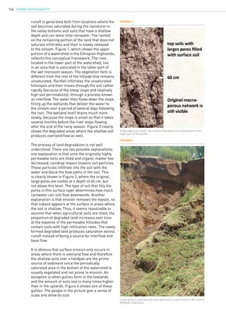 COPING WITH SCARCITY146
Figure 3
Figure 4
A degraded soil profile: the original flow paths are only present in the
lower part of the profile.
runoff is generated both from locations where the
soil becomes saturated during the rainstorm in
the valley bottoms and soils that have a shallow
depth and can store little rainwater. The rainfall
on the remaining portion of the land that does not
saturate infiltrates and then is slowly released
to the stream. Figure 1, which shows the upper
portion of a watershed in the Ethiopian Highlands,
reflects this conceptual framework. The river,
located in the lower part of the watershed, lies
in an area that is saturated in the latter part of
the wet monsoon season. The vegetation here is
different from the rest of the hillside that remains
unsaturated. Rainfall infiltrates the unsaturated
hillslopes and then moves through the soil rather
rapidly (because of the steep slope and relatively
high soil permeability), through a process known
as interflow. The water then flows down the slope,
filling up the wetlands that deliver the water to
the stream over a period of several days following
the rain. The wetland itself drains much more
slowly, because the slope is small so that it takes
several months before the river stops flowing
after the end of the rainy season. Figure 2 clearly
shows the degraded areas where the shallow soil
produces overland flow as well.
The process of land degradation is not well
understood. There are two possible explanations:
one explanation is that once the originally highly
permeable soils are tilled and organic matter has
decreased, raindrop impact loosens soil particles.
These particles infiltrate into the soil with the
water and block the flow paths in the soil. This
is clearly shown in Figure 3, where the original,
large pores are visible at a depth of 60 cm, but
not above this level. The type of soil that fills the
pores in this surface layer determines how much
rainwater can still flow downwards. Another
explanation is that erosion removes the topsoil, so
that subsoil appears at the surface in areas where
the soil is shallow. Thus, it seems reasonable to
assume that when agricultural soils are tilled, the
proportion of degraded land increases over time
at the expense of the permeable hillsides that
contain soils with high infiltration rates. The newly
formed degraded land produces saturation excess
runoff instead of being a source for interflow and
base flow.
It is obvious that surface erosion only occurs in
areas where there is overland flow and therefore
the shallow soils over a hardpan are the prime
source of sediment since the periodically
saturated area in the bottom of the watershed is
usually vegetated and not prone to erosion. An
exception is when gullies form in the lowlands
and the amount of soils lost is many times higher
than in the uplands. Figure 4 shows one of these
gullies. The people in the picture give a sense of
scale and show its size.
Large gully in a periodically saturated area in a watershed in the central
Ethiopian Highlands
 