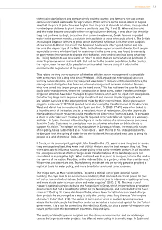 13
technically sophisticated and comparatively wealthy country, and farmers now use almost
exclusively treated wastewater for agriculture. When farmers on the Greek island of Aegina
saw that the price of pistachios was higher than the price of almonds or olives, they uprooted
hundred-year old trees to plant the more profitable crop (Fig. 1 and 2). When salt intruded
and the water became unsuitable either for agriculture or drinking, it was clear that the price
they had paid was too high, but rather than convert wastewater, Greek farmers imported
water in the summer months, a solution only available to those who could afford it. The British
encouraged Egyptian farmers to grow cotton during the American Civil War when supplies
of raw cotton to British mills from the American South were interrupted. Cotton and rice
became the staple crops of the Nile Delta, but both use a great amount of water. Until people,
especially farmers who have lived for many years in the same area, are forced by necessity
or government intervention to change their behavior, they tend to continue doing what they
do. Telling farmers to use less water or return to crops that are somewhat less profitable in
order to preserve water is a hard sell. But is it fair to the broader population, to the country,
the region, even the world, for people to continue what they are doing if it adds to the
environmental degradation of the planet?
This raises the very thorny question of whether efficient water management is compatible
with democracy. It is a long time since Wittfogel (1957) argued that hydrological societies
were by nature despotic, since they required slave labor.1
From ancient to modern times, the
management of irrigation has been an informal arrangement between individual farmers,
who have joined into larger groups as the need arose.2
This has not been the case for large-
scale water management, where the construction of large dams, water transfers and major
irrigation schemes have been managed by governments, often with no input from local people.
Constructing large dams requires large investment and involves displacing people who
are seldom satisfied by the arrangements made for their resettlement. These grand water
projects, as Reisner (1987) first pointed out in discussing the transformation of the American
West and Mairal has demonstrated for Spain and the U.S. (2010: 27-49) were often linked to
a founding myth of the nation, and to a messianic vision of redemption. Only the large-scale
manipulation of water resources could transform the desert into Promised Land. To persuade
a state to undertake such massive projects required either a dictatorial regime or a visionary
architect. In Spain, the most influential figure in the formation of a national water policy was
Joachim Costa. Costa was not a religious man but a lawyer who drew on biblical texts to
support his vision. The epitaph on his mausoleum in Zaragoza reflects the messianic nature
of his policy. Costa is described as a “new Moses”. “With the rod of his impassioned words
he brought forth the spring of water in the sterile desert. He conceived new laws to bring his
people to a land of promise” (Ibid.: 38).
If Costa, or his counterpart, geologist John Powell in the U.S., were to see the grand schemes
they envisaged realized, they knew that biblical rhetoric was the best weapon they had. They
were both able to influence national water policy in the early twentieth century, in an era when
the ecological and local effects of large-scale transformations of the landscape were not
considered in any negative light. What mattered was to expand, to conquer, to tame the land in
the service of the nation. Paradise, in the Hebrew Bible, is a garden, rather than a wilderness.3
Wilderness and desert are one. Transforming the desert into an earthly paradise provided a
mythical basis for water policy, and more broadly for a national consciousness.
The mega-dam, as Max Haiven writes, “became a critical icon of post-colonial nation-
building, the royal road to an autonomous modernity that promised electrical power for civil
infrastructure and industrial use, better irrigation and access to intensive irrigation practices,
and more stable water transportation and water supplies” (2013: 217). This was true of
Nasser’s nationalist project to build the Aswan Dam in Egypt, which improved food production
downstream, but had a catastrophic effect on the Nubian people, and contributed to the Suez
crisis of 1956 (Fig. 3); it was also true of India, where Jawarharlal Nehru conceived of large
dam projects he encouraged as a way to unify the country, describing them as “the temples
of modern India” (Ibid.: 219). The series of dams constructed in eastern Anatolia in areas
where the Kurdish people had lived for centuries served as a nationalist symbol for the Turkish
government. It is a tool for controlling the rebellious Kurds, but also a powerful weapon in any
future conflict with the downstream countries, Iraq and Syria.
The reality of dwindling water supplies and the obvious environmental and social damage
caused by large-scale water projects has affected water policy in dramatic ways. In Spain and
INTRODUCTION
 