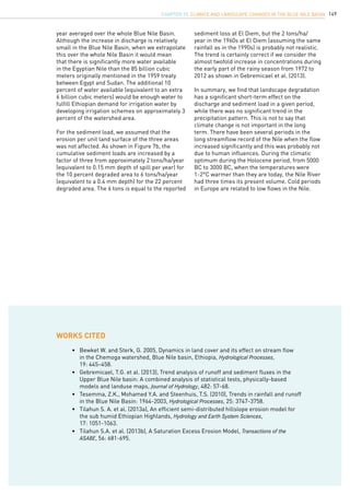 149
year averaged over the whole Blue Nile Basin.
Although the increase in discharge is relatively
small in the Blue Nile Basin, when we extrapolate
this over the whole Nile Basin it would mean
that there is significantly more water available
in the Egyptian Nile than the 85 billion cubic
meters originally mentioned in the 1959 treaty
between Egypt and Sudan. The additional 10
percent of water available (equivalent to an extra
6 billion cubic meters) would be enough water to
fulfill Ethiopian demand for irrigation water by
developing irrigation schemes on approximately 3
percent of the watershed area.
For the sediment load, we assumed that the
erosion per unit land surface of the three areas
was not affected. As shown in Figure 7b, the
cumulative sediment loads are increased by a
factor of three from approximately 2 tons/ha/year
(equivalent to 0.15 mm depth of spill per year) for
the 10 percent degraded area to 6 tons/ha/year
(equivalent to a 0.4 mm depth) for the 22 percent
degraded area. The 6 tons is equal to the reported
sediment loss at El Diem, but the 2 tons/ha/
year in the 1960s at El Diem (assuming the same
rainfall as in the 1990s) is probably not realistic.
The trend is certainly correct if we consider the
almost twofold increase in concentrations during
the early part of the rainy season from 1972 to
2012 as shown in Gebremicael et al. (2013).
In summary, we find that landscape degradation
has a significant short-term effect on the
discharge and sediment load in a given period,
while there was no significant trend in the
precipitation pattern. This is not to say that
climate change is not important in the long
term. There have been several periods in the
long streamflow record of the Nile when the flow
increased significantly and this was probably not
due to human influences. During the climatic
optimum during the Holocene period, from 5000
BC to 3000 BC, when the temperatures were
1-2°C warmer than they are today, the Nile River
had three times its present volume. Cold periods
in Europe are related to low flows in the Nile.
•	 Bewket W. and Sterk, G. 2005, Dynamics in land cover and its effect on stream flow 	
	 in the Chemoga watershed, Blue Nile basin, Ethiopia, Hydrological Processes,
	 19: 445–458.
•	 Gebremicael, T.G. et al. (2013), Trend analysis of runoff and sediment fluxes in the 	
	 Upper Blue Nile basin: A combined analysis of statistical tests, physically-based 	
	 models and landuse maps, Journal of Hydrology, 482: 57-68.
•	 Tesemma, Z.K., Mohamed Y.A. and Steenhuis, T.S. (2010), Trends in rainfall and runoff	
	 in the Blue Nile Basin: 1964-2003, Hydrological Processes, 25: 3747-3758.
•	 Tilahun S. A. et al. (2013a), An efficient semi-distributed hillslope erosion model for 	
	 the sub humid Ethiopian Highlands, Hydrology and Earth System Sciences,
	 17: 1051-1063.
•	 Tilahun S.A. et al. (2013b), A Saturation Excess Erosion Model, Transactions of the	
	 ASABE, 56: 681-695.
WORKs CITED
CHAPTER 15. Climate and landscape changes in the Blue Nile Basin
 