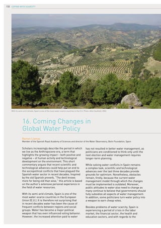 COPING WITH SCARCITY150
Scholars increasingly describe the period in which
we live as the Anthropocene era, a term that
highlights the growing impact – both positive and
negative – of human activity and technological
development on the environment. This short
commentary argues that recent scientific and
technological advances could help put an end to
the sociopolitical conflicts that have plagued the
Spanish water sector in recent decades. Inspired
by the old Spanish proverb, “The devil knows
more for being old than wise,” this article is based
on the author’s extensive personal experience in
the field of water resources.
With its semi-arid climate, Spain is one of the
most water-scarce countries in the European
Union (E.U.). It is therefore not surprising that
in recent decades water has been the cause of
frequent conflicts between regions and social
groups. Water has become a major political
weapon that has even influenced voting behavior.
However, the increased attention paid to water
16. Coming Changes in
Global Water Policy
Ramon Llamas
Member of the Spanish Royal Academy of Sciences and director of the Water Observatory, Botin Foundation, Spain
With its semi-arid climate, Spain is one of the most water-scarce countries in the E.U. Photo: Allie Caulfield, 2002.
has not resulted in better water management, as
politicians are conditioned to think only until the
next election and water management requires
longer-term planning.
While solving water conflicts in Spain remains
a complex task, scientific and technological
advances over the last three decades provide
grounds for optimism. Nonetheless, obstacles
remain, firstly, because the current water
management model through which the changes
must be implemented is outdated. Moreover,
public attitudes to water also need to change as
many continue to believe that governments should
fully subsidize all aspects of water management.
In addition, some politicians turn water policy into
a weapon to earn cheap votes.
Besides problems of water scarcity, Spain is
experiencing a period of crisis in the labor
market, the financial sector, the health and
education sectors, and with regards to the
 