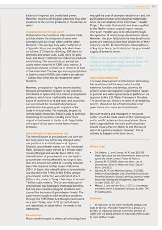 151
reduced the cost of seawater desalination and the
purification of urban and industrial wastewater.
After the cancellation of the Ebro River Transfer
Project, the water that would have been supplied
to the Mediterranean coastal region through
interbasin transfer was to be obtained through
the operation of twenty large desalination plants.
However, this plan failed and the new desalination
plants are working at less than 20 percent of their
capacity (see Ch. 4). Nonetheless, desalination is
of key importance, particularly for the guaranteed
supply of domestic water.
Social media networks
The rapid development of information technology
has revolutionized the way in which social
networks function and develop, allowing for
greater public participation in governance issues
in general and water governance in particular, as
required by the E.U. Water Framework Directive.
The water sector, which is in need of far-reaching
reform, should not be left behind while other
governance structures are transformed.
Decision makers and managers in the water
sector should be made aware of the technological
and scientific advances discussed above. Some
have suggested that the main political parties
should make a Pact on Water to end the use of
water as a political weapon. However, this is
unlikely to happen in the short term.
Works cited
•	 De Stefano, L. and Llamas, M. R. (eds.) (2012),
Water, Agriculture and the Environment in Spain: can we
square the circle? London: Taylor & Francis.
•	 Llamas, M. R. (2004), Water and Ethics: Use of
Groundwater. Series on Water and Ethics. Essay 7.
Paris: UNESCO.
•	 Llamas, M. R. and Martínez Santos, P. (2005),
Intensive Groundwater Use: Silent Revolution and
Potential Source of Social Conflicts, Journal of Water
Resources Planning and Management, September-
October 2005: 337-341.
•	 Margat, J. and van der Gun, J. (2013), Groundwater
around the World: A Geographic Synopsis. Leiden: CRC
Press/Balkema.
Endnotes
1	 Virtual water is the water needed to produce any
good or service. The water footprint of a group, or a
person, or industrial process is the total amount of
water that the group, person or industrial process uses
to meet all their needs.
While solving water conflicts in Spain
remains a complex task, recent scientific
and technological advances provide
grounds for optimism.
balance of regional and centralized power.
However, recent technological advances may offer
solutions to the current problems in the domain of
water:
Globalization and virtual water
Globalization has facilitated international trade
and has shown the relevance of some new
concepts such as virtual water and the water
footprint.1
The average daily water footprint of
a Spanish citizen can roughly be broken down
as follows: 2-3 liters for drinking, 200 liters for
domestic and urban uses, 4,000 liters for daily
food, and about 1,500 liters for industrial products
and clothing. This amounts to an annual per
capita water footprint of 2,100 cubic meters. A
significant volume is imported in the form of food
or livestock feed. The average annual precipitation
in Spain is nearly 8,000 cubic meters per person
– almost four times the correspondent water
footprint.
However, precipitation figures are misleading
because precipitation in Spain is very unevenly
distributed in space and time. Erratic precipitation
patterns, which have traditionally been a key
cause of concern in arid and semi-arid countries,
can and should be resolved today because
globalization has given great impetus to the
trade in virtual water. For example, despite its
limited water resources, Spain is able to continue
developing its livestock industry as farmers
import virtual water in the form of cheap fodder
and export virtual water in the form of meat
products.
Intensification of groundwater use
The intensification of groundwater use over the
last sixty years has profoundly changed water
use patterns in arid and semi-arid regions.
Globally, groundwater extraction has increased
from 100 billion cubic meters to 1 trillion cubic
meters (Margat and van der Gunn 2013). The
intensification of groundwater use can lead to
groundwater mining when the recharge is less
than the amount extracted. It is a hotly debated
topic that requires further research (Llamas
2004). In Spain, the intensification of groundwater
use started in the 1950s. In the 1980s, annual
groundwater extraction was estimated at 4-5
billion cubic meters. Today it has risen to around
7 billion cubic meters. The uncontrolled use of
groundwater has had many impressive benefits,
but has also created ecological problems and
caused the decrease of groundwater levels. The
government sought to address these problems
through the 1985 Water Act, though results were
very poor. Today, only 10-20 percent of wells
are registered, an issue which the needs to be
addressed.
Desalination
Major breakthroughs in chemical technology have
Chapter 16. cOMMENTARY
 