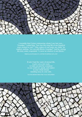 I resemble that Cretan centenarian whom I saw last year…
“Grandpa,” I asked him, “how has this long life of one hundred
years seemed to you?” “Like a glass of cool water, my child,” he
replied, smiling. “Are you still thirsty, Grandpa?” And he, raising
his bony arms, responded: “A curse on whoever is not thirsty.”
Nikos Kazantzakis, in a letter to Edwige Levi, 1947
If only I had the water of eternal life,
to give you a new soul,
to wake you just for a moment
so you could see, speak, and rejoice
in your whole dream
standing near, by your side.
Yiannis Ritsos from The cycle Epitaphios
 